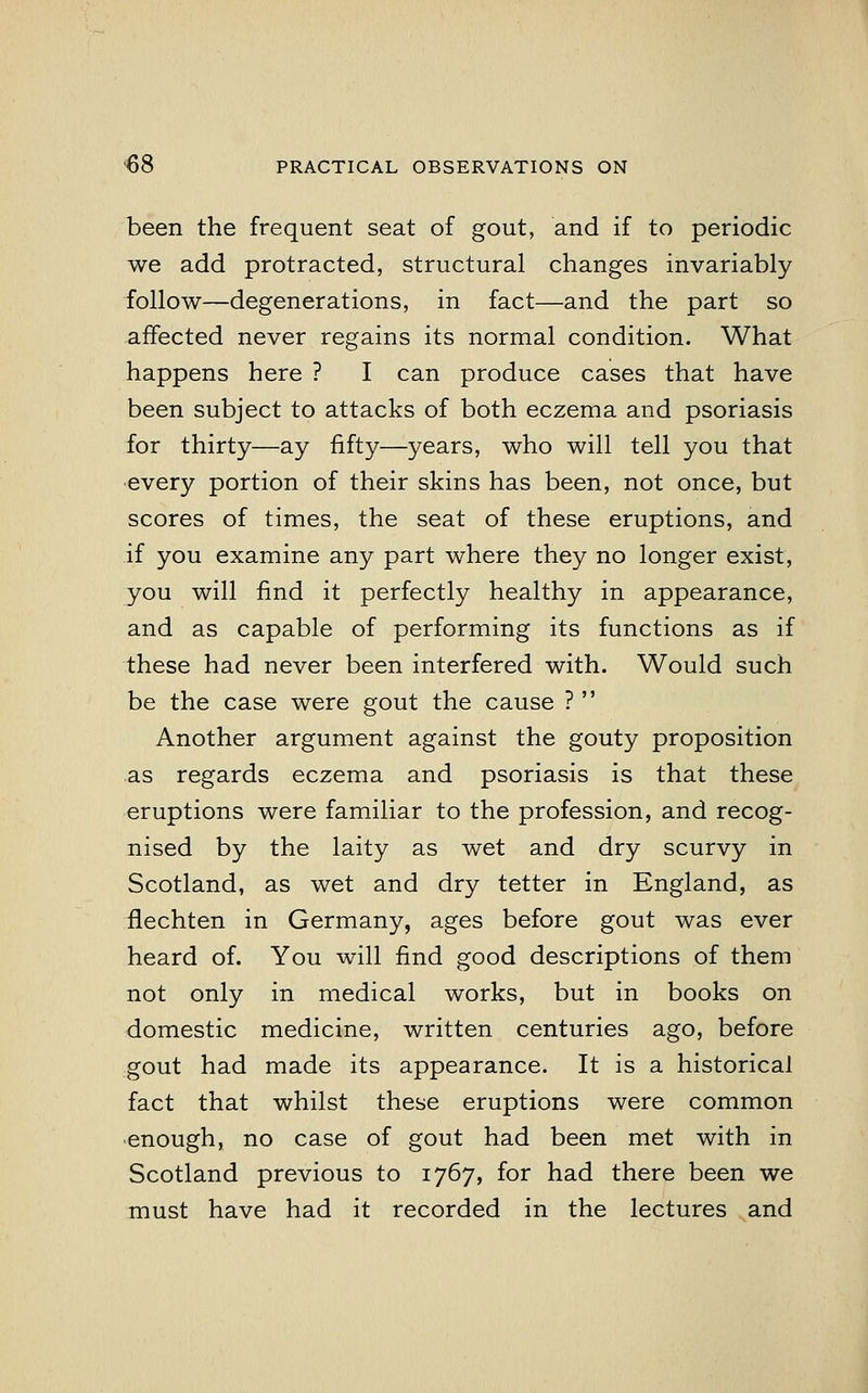 been the frequent seat of gout, and if to periodic we add protracted, structural changes invariably follow—degenerations, in fact—and the part so affected never regains its normal condition. What happens here ? I can produce cases that have been subject to attacks of both eczema and psoriasis for thirty—ay fifty—years, who will tell you that every portion of their skins has been, not once, but scores of times, the seat of these eruptions, and if you examine any part where they no longer exist, you will find it perfectly healthy in appearance, and as capable of performing its functions as if these had never been interfered with. Would such be the case were gout the cause ?  Another argument against the gouty proposition as regards eczema and psoriasis is that these eruptions were familiar to the profession, and recog- nised by the laity as wet and dry scurvy in Scotland, as wet and dry tetter in England, as flechten in Germany, ages before gout was ever heard of. You will find good descriptions of them not only in medical works, but in books on domestic medicine, written centuries ago, before gout had made its appearance. It is a historical fact that whilst these eruptions were common enough, no case of gout had been met with in Scotland previous to 1767, for had there been we must have had it recorded in the lectures and