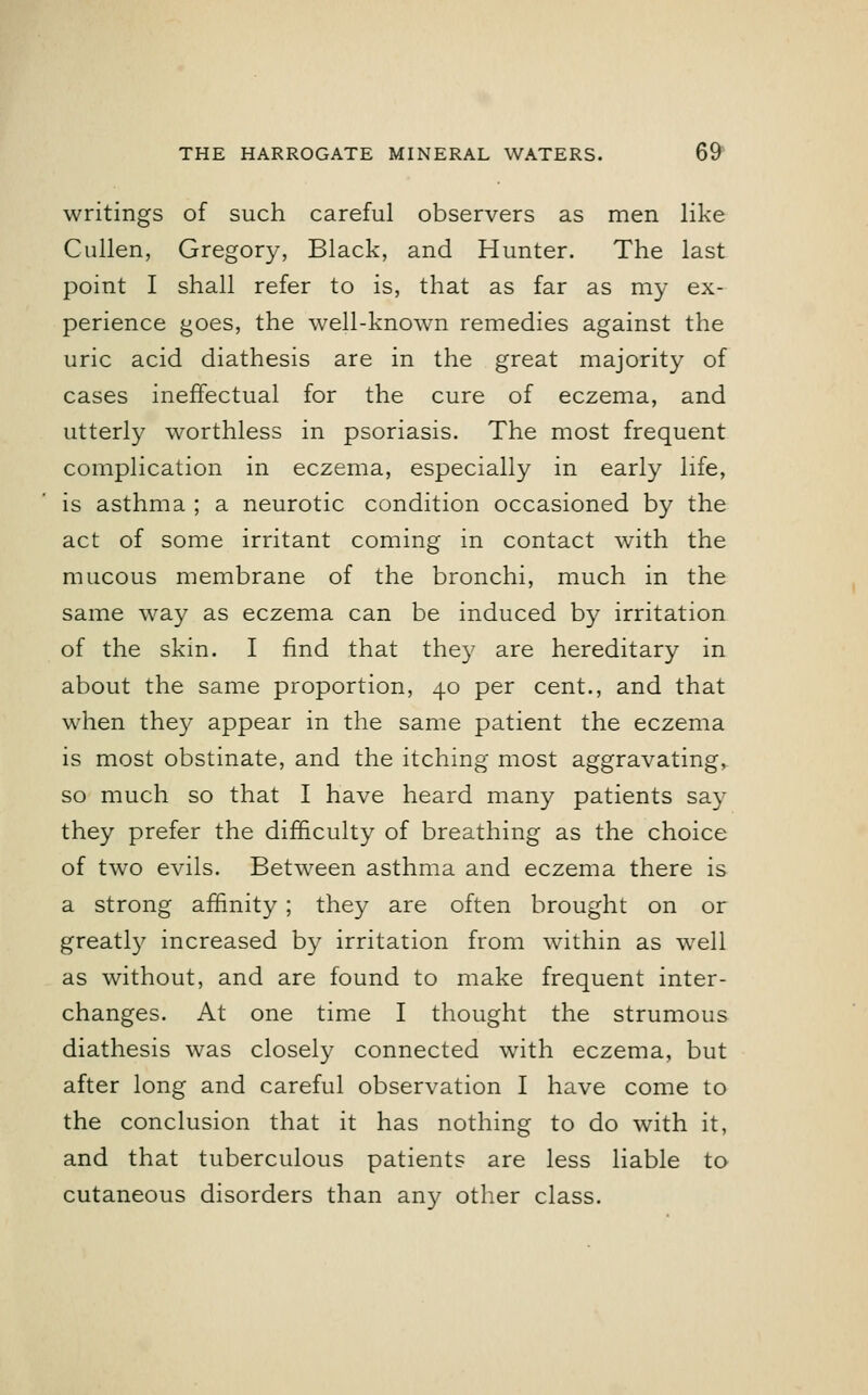 writings of such careful observers as men like Cullen, Gregory, Black, and Hunter. The last point I shall refer to is, that as far as my ex- perience goes, the well-known remedies against the uric acid diathesis are in the great majority of cases ineffectual for the cure of eczema, and utterly worthless in psoriasis. The most frequent complication in eczema, especially in early life, is asthma ; a neurotic condition occasioned by the act of some irritant coming in contact with the mucous membrane of the bronchi, much in the same way as eczema can be induced by irritation of the skin. I find that they are hereditary in about the same proportion, 40 per cent., and that when they appear in the same patient the eczema is most obstinate, and the itching most aggravating, so much so that I have heard many patients say they prefer the difficulty of breathing as the choice of two evils. Between asthma and eczema there is a strong affinity; they are often brought on or greatly increased by irritation from within as well as without, and are found to make frequent inter- changes. At one time I thought the strumous diathesis was closely connected with eczema, but after long and careful observation I have come to the conclusion that it has nothing to do with it, and that tuberculous patients are less liable to cutaneous disorders than any other class.