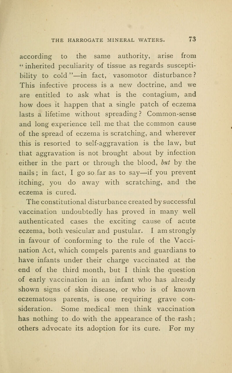 according to the same authority, arise from  inherited peculiarity of tissue as regards suscepti- bility to cold—in fact, vasomotor disturbance? This infective process is a new doctrine, and we are entitled to ask what is the contagium, and how does it happen that a single patch of eczema lasts a lifetime without spreading ? Common-sense and long experience tell me that the common cause of the spread of eczema is scratching, and wherever this is resorted to self-aggravation is the law, but that aggravation is not brought about by infection either in the part or through the blood, but by the nails; in fact, I go so far as to say—if you prevent itching, you do away with scratching, and the eczema is cured. The constitutional disturbance created by successful vaccination undoubtedly has proved in many well authenticated cases the exciting cause of acute eczema, both vesicular and pustular. I am strongly in favour of conforming to the rule of the Vacci- nation Act, which compels parents and guardians to have infants under their charge vaccinated at the end of the third month, but I think the question of early vaccination in an infant who has already shown signs of skin disease, or who is of known eczematous parents, is one requiring grave con- sideration. Some medical men think vaccination has nothing to do with the appearance of the rash; others advocate its adoption for its cure. For my