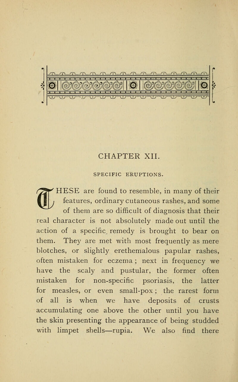 ill T~n I ■ ■ ! ! !_J L ■i'-'; ; l: '■!■■■ CHAPTER XII. SPECIFIC ERUPTIONS. /JjjT HESE are found to resemble, in many of their 11 i features, ordinary cutaneous rashes, and some of them are so difficult of diagnosis that their real character is not absolutely made out until the action of a specific remedy is brought to bear on them. They are met with most frequently as mere blotches, or slightly erethemalous papular rashes, often mistaken for eczema ; next in frequency we have the scaly and pustular, the former often mistaken for non-specific psoriasis, the latter for measles, or even small-pox; the rarest form of all is when we have deposits of crusts accumulating one above the other until you have the skin presenting the appearance of being studded with limpet shells—rupia. We also find there