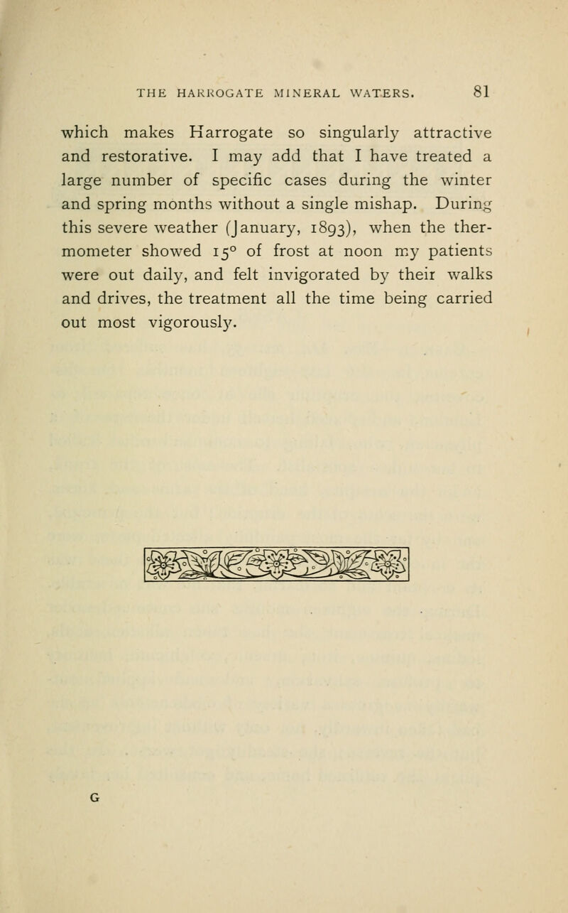 which makes Harrogate so singularly attractive and restorative. I may add that I have treated a large number of specific cases during the winter and spring months without a single mishap. During this severe weather (January, 1893), when the ther- mometer showed 150 of frost at noon my patients were out daily, and felt invigorated by their walks and drives, the treatment all the time being carried out most vigorously.