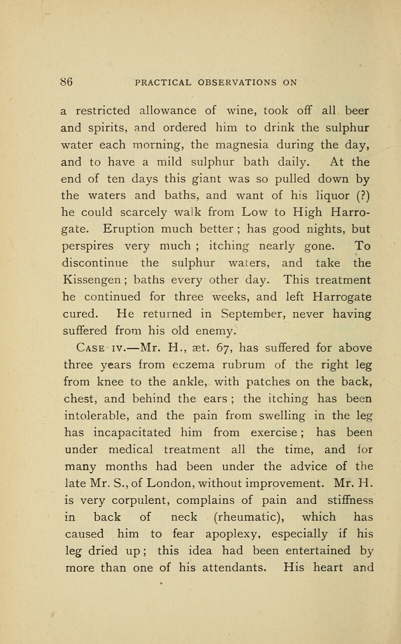 a restricted allowance of wine, took off all beer and spirits, and ordered him to drink the sulphur water each morning, the magnesia during the day, and to have a mild sulphur bath daily. At the end of ten days this giant was so pulled down by the waters and baths, and want of his liquor (?) he could scarcely walk from Low to High Harro- gate. Eruption much better ; has good nights, but perspires very much ; itching nearly gone. To discontinue the sulphur waters, and take the Kissengen ; baths every other day. This treatment he continued for three weeks, and left Harrogate cured. He returned in September, never having suffered from his old enemy. Case iv.—Mr. H., aet. 67, has suffered for above three years from eczema rubrum of the right leg from knee to the ankle, with patches on the back, chest, and behind the ears ; the itching has been intolerable, and the pain from swelling in the leg has incapacitated him from exercise; has been under medical treatment all the time, and for many months had been under the advice of the late Mr. S., of London, without improvement. Mr. H. is very corpulent, complains of pain and stiffness in back of neck (rheumatic), which has caused him to fear apoplexy, especially if his leg dried up; this idea had been entertained by more than one of his attendants. His heart and