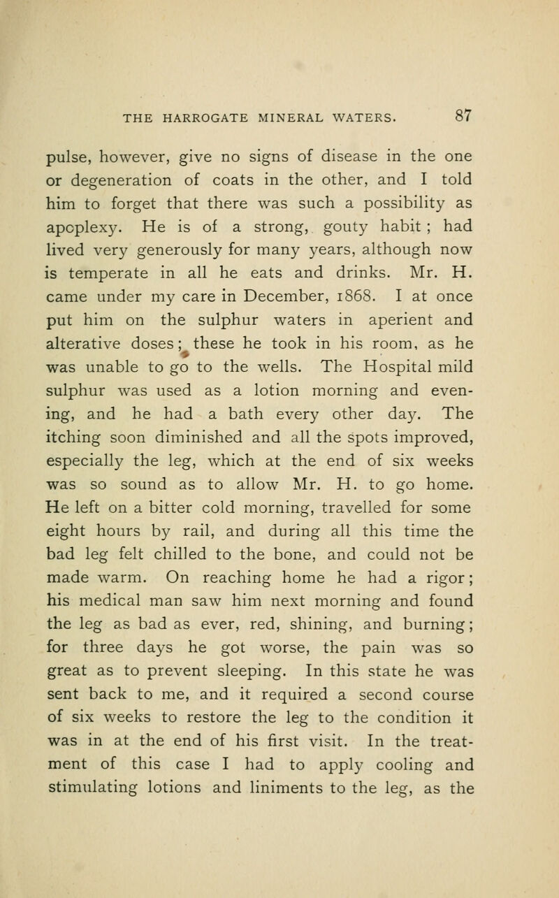 pulse, however, give no signs of disease in the one or degeneration of coats in the other, and I told him to forget that there was such a possibility as apoplexy. He is of a strong, gouty habit ; had lived very generously for many years, although now is temperate in all he eats and drinks. Mr. H. came under my care in December, 1868. I at once put him on the sulphur waters in aperient and alterative doses; these he took in his room, as he p was unable to go to the wells. The Hospital mild sulphur was used as a lotion morning and even- ing, and he had a bath every other day. The itching soon diminished and all the spots improved, especially the leg, which at the end of six weeks was so sound as to allow Mr. H. to go home. He left on a bitter cold morning, travelled for some eight hours by rail, and during all this time the bad leg felt chilled to the bone, and could not be made warm. On reaching home he had a rigor; his medical man saw him next morning and found the leg as bad as ever, red, shining, and burning; for three days he got worse, the pain was so great as to prevent sleeping. In this state he was sent back to me, and it required a second course of six weeks to restore the leg to the condition it was in at the end of his first visit. In the treat- ment of this case I had to apply cooling and stimulating lotions and liniments to the leg, as the