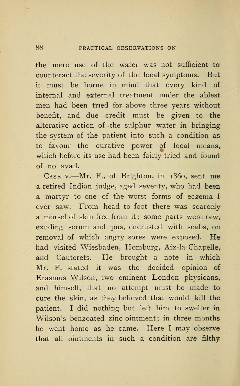 the mere use of the water was not sufficient to counteract the severity of the local symptoms. But it must be borne in mind that every kind of internal and external treatment under the ablest men had been tried for above three years without benefit, and due credit must be given to the alterative action of the sulphur water in bringing the system of the patient into such a condition as to favour the curative power of local means, which before its use had been fairly tried and found of no avail. Case v.—Mr. F., of Brighton, in i860, sent me a retired Indian judge, aged seventy, who had been a martyr to one of the worst forms of eczema I ever saw. From head to foot there was scarcely a morsel of skin free from it; some parts were raw, exuding serum and pus, encrusted with scabs, on removal of which angry sores were exposed. He had visited Wiesbaden, Homburg, Aix-la-Chapelle, and Cauterets. He brought a note in which Mr. F. stated it was the decided opinion of Erasmus Wilson, two eminent London physicans, and himself, that no attempt must be made to cure the skin, as they believed that would kill the patient. I did nothing but left him to swelter in Wilson's benzoated zinc ointment; in three months he went home as he came. Here I may observe that all ointments in such a condition are filthy