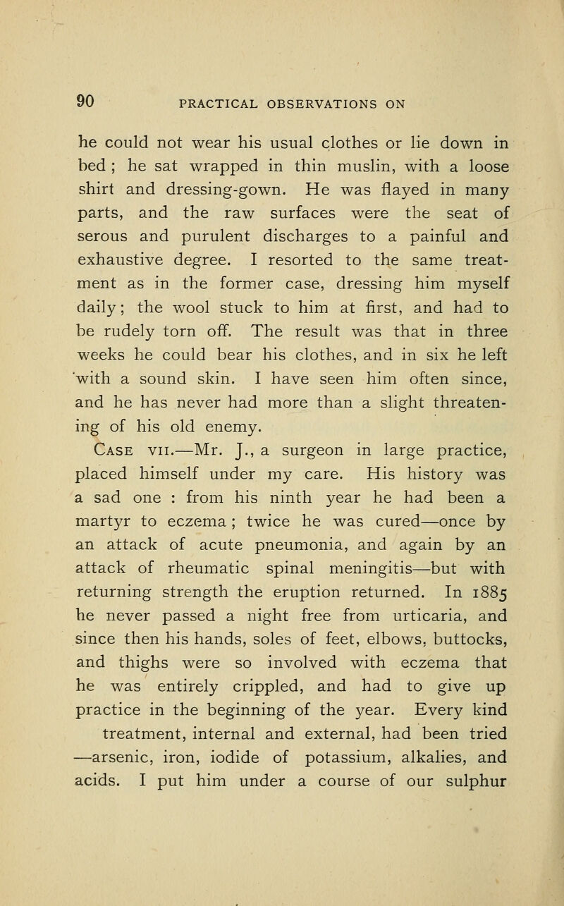 he could not wear his usual clothes or lie down in bed ; he sat wrapped in thin muslin, with a loose shirt and dressing-gown. He was flayed in many parts, and the raw surfaces were the seat of serous and purulent discharges to a painful and exhaustive degree. I resorted to the same treat- ment as in the former case, dressing him myself daily; the wool stuck to him at first, and had to be rudely torn off. The result was that in three weeks he could bear his clothes, and in six he left with a sound skin. I have seen him often since, and he has never had more than a slight threaten- ing of his old enemy. Case vii.—Mr. J., a surgeon in large practice, placed himself under my care. His history was a sad one : from his ninth year he had been a martyr to eczema ; twice he was cured—once by an attack of acute pneumonia, and again by an attack of rheumatic spinal meningitis—but with returning strength the eruption returned. In 1885 he never passed a night free from urticaria, and since then his hands, soles of feet, elbows, buttocks, and thighs were so involved with eczema that he was entirely crippled, and had to give up practice in the beginning of the year. Every kind treatment, internal and external, had been tried —arsenic, iron, iodide of potassium, alkalies, and acids. I put him under a course of our sulphur