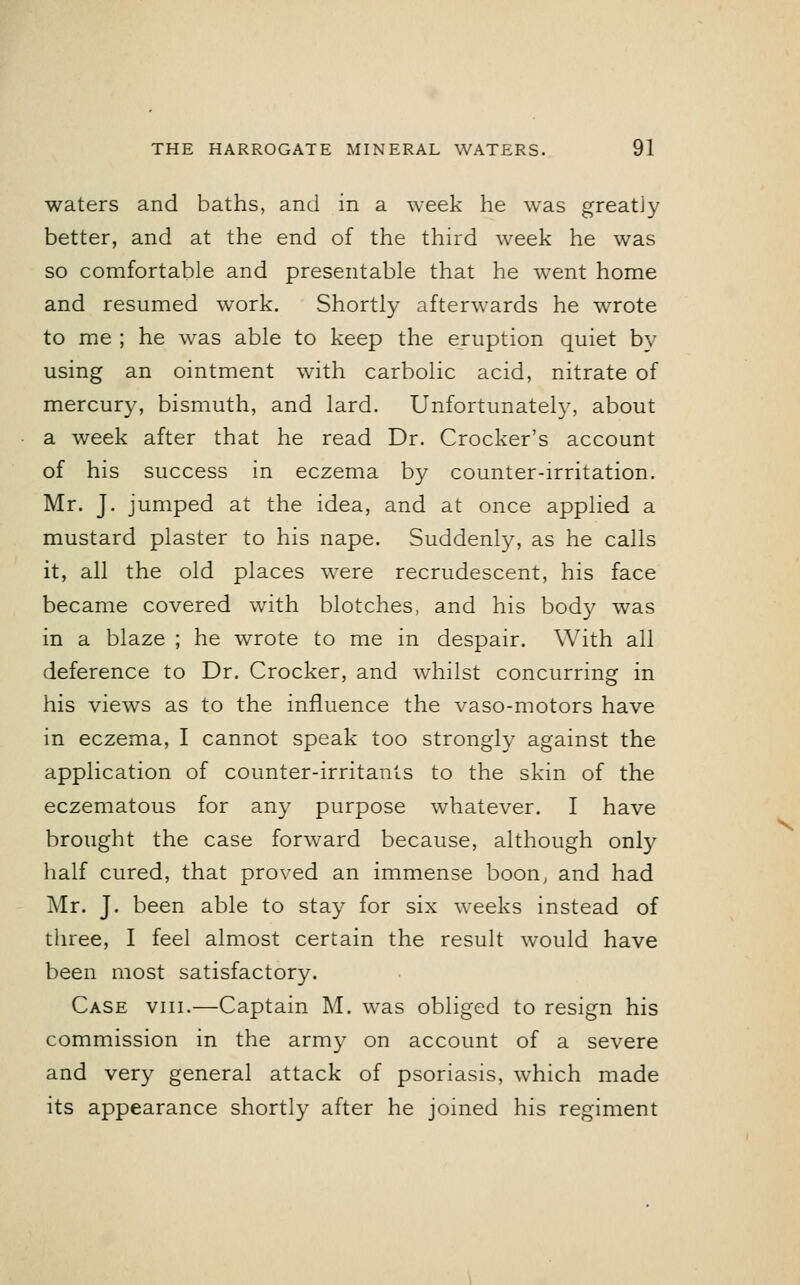 waters and baths, and in a week he was greatly better, and at the end of the third week he was so comfortable and presentable that he went home and resumed work. Shortly afterwards he wrote to me ; he was able to keep the eruption quiet by using an ointment with carbolic acid, nitrate of mercury, bismuth, and lard. Unfortunately, about a week after that he read Dr. Crocker's account of his success in eczema by counter-irritation. Mr. J. jumped at the idea, and at once applied a mustard plaster to his nape. Suddenly, as he calls it, all the old places were recrudescent, his face became covered with blotches, and his body was in a blaze ; he wrote to me in despair. With all deference to Dr. Crocker, and whilst concurring in his views as to the influence the vaso-motors have in eczema, I cannot speak too strongly against the application of counter-irritants to the skin of the eczematous for any purpose whatever. I have brought the case forward because, although only half cured, that proved an immense boon, and had Mr. J. been able to stay for six weeks instead of three, I feel almost certain the result would have been most satisfactory. Case viii.—Captain M. was obliged to resign his commission in the army on account of a severe and very general attack of psoriasis, which made its appearance shortly after he joined his regiment