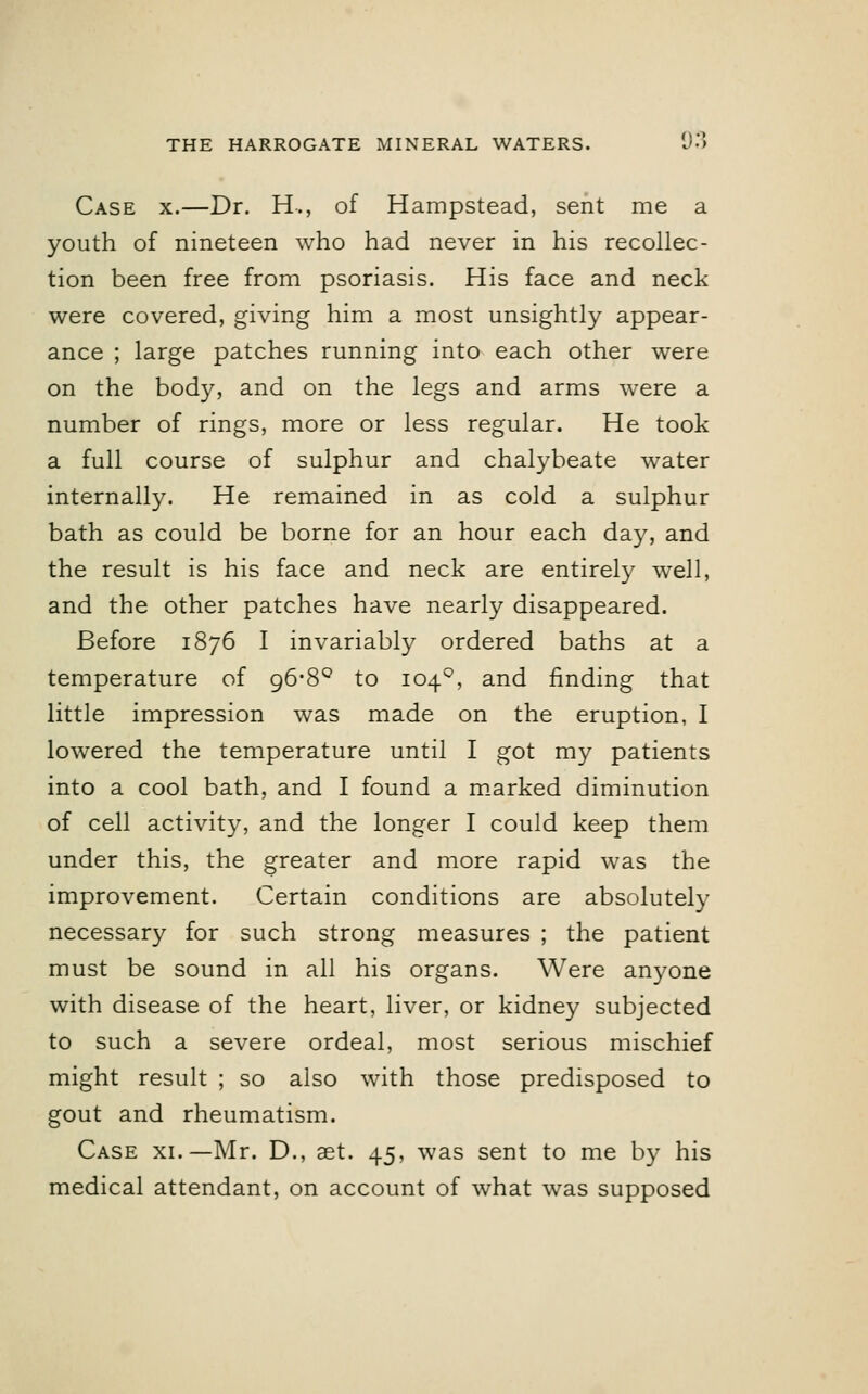 Case x.—Dr. H., of Hampstead, sent me a youth of nineteen who had never in his recollec- tion been free from psoriasis. His face and neck were covered, giving him a most unsightly appear- ance ; large patches running into each other were on the body, and on the legs and arms were a number of rings, more or less regular. He took a full course of sulphur and chalybeate water internally. He remained in as cold a sulphur bath as could be borne for an hour each day, and the result is his face and neck are entirely well, and the other patches have nearly disappeared. Before 1876 I invariably ordered baths at a temperature of 96-8° to 1040, and finding that little impression was made on the eruption, I lowered the temperature until I got my patients into a cool bath, and I found a marked diminution of cell activity, and the longer I could keep them under this, the greater and more rapid was the improvement. Certain conditions are absolutely necessary for such strong measures ; the patient must be sound in all his organs. Were anyone with disease of the heart, liver, or kidney subjected to such a severe ordeal, most serious mischief might result ; so also with those predisposed to gout and rheumatism. Case xi.— Mr. D., aet. 45, was sent to me by his medical attendant, on account of what was supposed