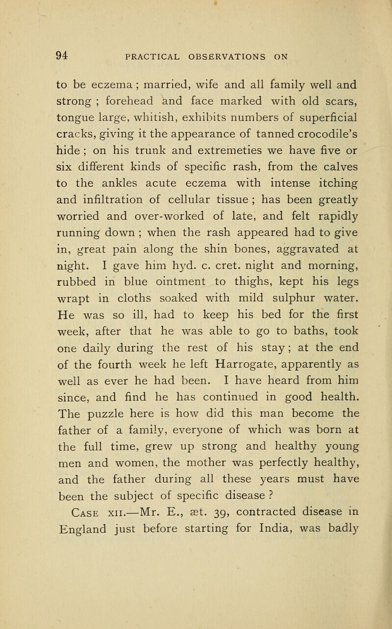 to be eczema ; married, wife and all family well and strong ; forehead and face marked with old scars, tongue large, whitish, exhibits numbers of superficial cracks, giving it the appearance of tanned crocodile's hide ; on his trunk and extremeties we have five or six different kinds of specific rash, from the calves to the ankles acute eczema with intense itching and infiltration of cellular tissue ; has been greatly worried and over-worked of late, and felt rapidly running down ; when the rash appeared had to give in, great pain along the shin bones, aggravated at night. I gave him hyd. c. cret. night and morning, rubbed in blue ointment to thighs, kept his legs wrapt in cloths soaked with mild sulphur water. He was so ill, had to keep his bed for the first week, after that he was able to go to baths, took one daily during the rest of his stay; at the end of the fourth week he left Harrogate, apparently as well as ever he had been. I have heard from him since, and find he has continued in good health. The puzzle here is how did this man become the father of a family, everyone of which was born at the full time, grew up strong and healthy young men and women, the mother was perfectly healthy, and the father during all these years must have been the subject of specific disease ? Case xii.—Mr. E., set. 39, contracted disease in England just before starting for India, was badly