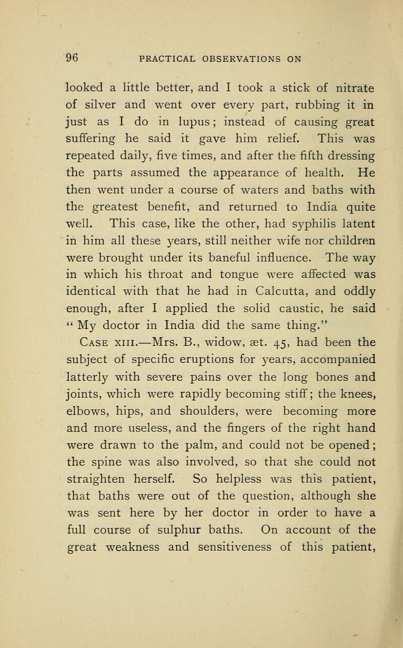 looked a little better, and I took a stick of nitrate of silver and went over every part, rubbing it in just as I do in lupus; instead of causing great suffering he said it gave him relief. This was repeated daily, five times, and after the fifth dressing the parts assumed the appearance of health. He then went under a course of waters and baths with the greatest benefit, and returned to India quite well. This case, like the other, had syphilis latent in him all these years, still neither wife nor children were brought under its baneful influence. The way in which his throat and tongue were affected was identical with that he had in Calcutta, and oddly enough, after I applied the solid caustic, he said  My doctor in India did the same thing. Case xiii.—Mrs. B., widow, aet. 45, had been the subject of specific eruptions for years, accompanied latterly with severe pains over the long bones and joints, which were rapidly becoming stiff; the knees, elbows, hips, and shoulders, were becoming more and more useless, and the fingers of the right hand were drawn to the palm, and could not be opened; the spine was also involved, so that she could not straighten herself. So helpless was this patient, that baths were out of the question, although she was sent here by her doctor in order to have a full course of sulphur baths. On account of the great weakness and sensitiveness of this patient,