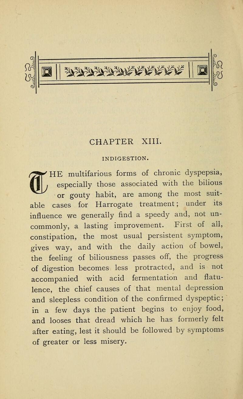 63 ^mkwm^^^^ Hi ^5 CHAPTER XIII. INDIGESTION. (yjr HE multifarious forms of chronic dyspepsia, ■11 , especially those associated with the bilious ^^ or gouty habit, are among the most suit- able cases for Harrogate treatment; under its influence we generally find a speedy and, not un- commonly, a lasting improvement. First of all, constipation, the most usual persistent symptom, gives way, and with the daily action of bowel, the feeling of biliousness passes off, the progress of digestion becomes less protracted, and is not accompanied with acid fermentation and flatu- lence, the chief causes of that mental depression and sleepless condition of the confirmed dyspeptic; in a few days the patient begins to enjoy food, and looses that dread which he has formerly felt after eating, lest it should be followed by symptoms of greater or less misery.