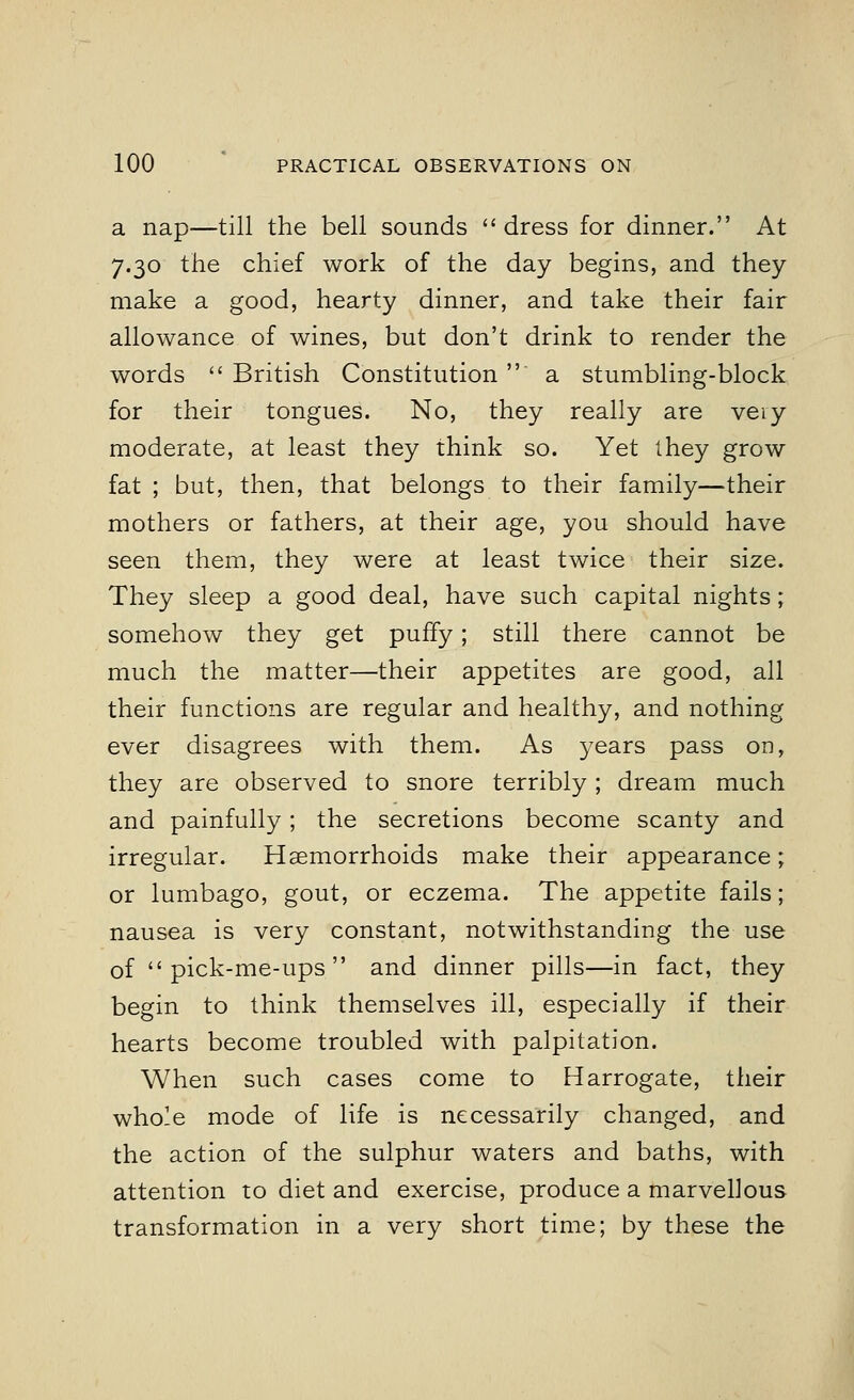 a nap—till the bell sounds dress for dinner. At 7.30 the chief work of the day begins, and they make a good, hearty dinner, and take their fair allowance of wines, but don't drink to render the words British Constitution a stumbling-block for their tongues. No, they really are veiy moderate, at least they think so. Yet they grow fat ; but, then, that belongs to their family—their mothers or fathers, at their age, you should have seen them, they were at least twice their size. They sleep a good deal, have such capital nights; somehow they get puffy; still there cannot be much the matter—their appetites are good, all their functions are regular and healthy, and nothing ever disagrees with them. As years pass on, they are observed to snore terribly; dream much and painfully; the secretions become scanty and irregular. Haemorrhoids make their appearance; or lumbago, gout, or eczema. The appetite fails; nausea is very constant, notwithstanding the use of pick-me-ups and dinner pills—in fact, they begin to think themselves ill, especially if their hearts become troubled with palpitation. When such cases come to Harrogate, their whole mode of life is necessarily changed, and the action of the sulphur waters and baths, with attention to diet and exercise, produce a marvellous transformation in a very short time; by these the