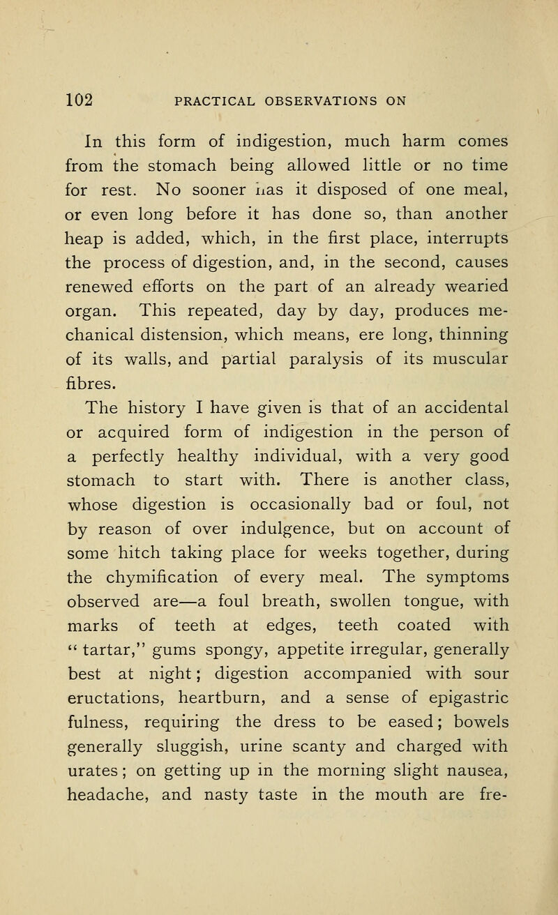 In this form of indigestion, much harm comes from the stomach being allowed little or no time for rest. No sooner nas it disposed of one meal, or even long before it has done so, than another heap is added, which, in the first place, interrupts the process of digestion, and, in the second, causes renewed efforts on the part of an already wearied organ. This repeated, day by day, produces me- chanical distension, which means, ere long, thinning of its walls, and partial paralysis of its muscular fibres. The history I have given is that of an accidental or acquired form of indigestion in the person of a perfectly healthy individual, with a very good stomach to start with. There is another class, whose digestion is occasionally bad or foul, not by reason of over indulgence, but on account of some hitch taking place for weeks together, during the chymification of every meal. The symptoms observed are—a foul breath, swollen tongue, with marks of teeth at edges, teeth coated with  tartar, gums spongy, appetite irregular, generally best at night; digestion accompanied with sour eructations, heartburn, and a sense of epigastric fulness, requiring the dress to be eased; bowels generally sluggish, urine scanty and charged with urates; on getting up in the morning slight nausea, headache, and nasty taste in the mouth are fre-