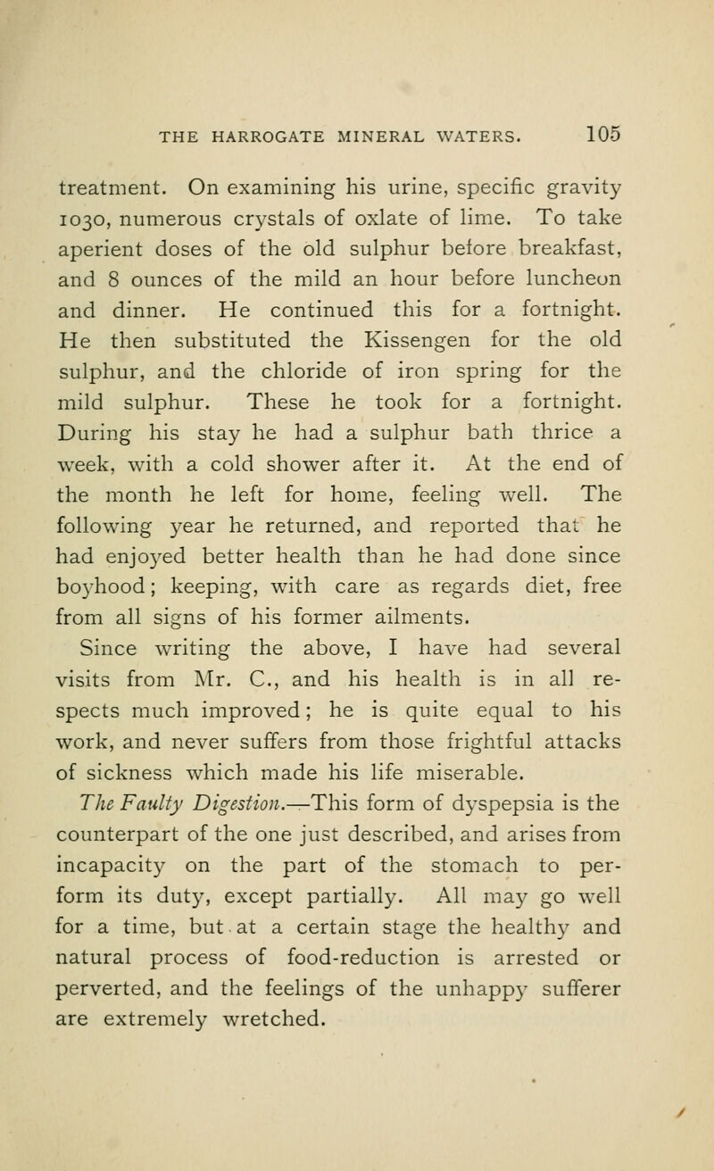 treatment. On examining his urine, specific gravity 1030, numerous crystals of oxlate of lime. To take aperient doses of the old sulphur before breakfast, and 8 ounces of the mild an hour before luncheon and dinner. He continued this for a fortnight. He then substituted the Kissengen for the old sulphur, and the chloride of iron spring for the mild sulphur. These he took for a fortnight. During his stay he had a sulphur bath thrice a week, with a cold shower after it. At the end of the month he left for home, feeling well. The following year he returned, and reported that he had enjo3red better health than he had done since boyhood; keeping, with care as regards diet, free from all signs of his former ailments. Since writing the above, I have had several visits from Mr. C, and his health is in all re- spects much improved; he is quite equal to his work, and never suffers from those frightful attacks of sickness which made his life miserable. The Faulty Digestion.—This form of dyspepsia is the counterpart of the one just described, and arises from incapacity on the part of the stomach to per- form its duty, except partially. All may go well for a time, but at a certain stage the healthy and natural process of food-reduction is arrested or perverted, and the feelings of the unhappy sufferer are extremely wretched.