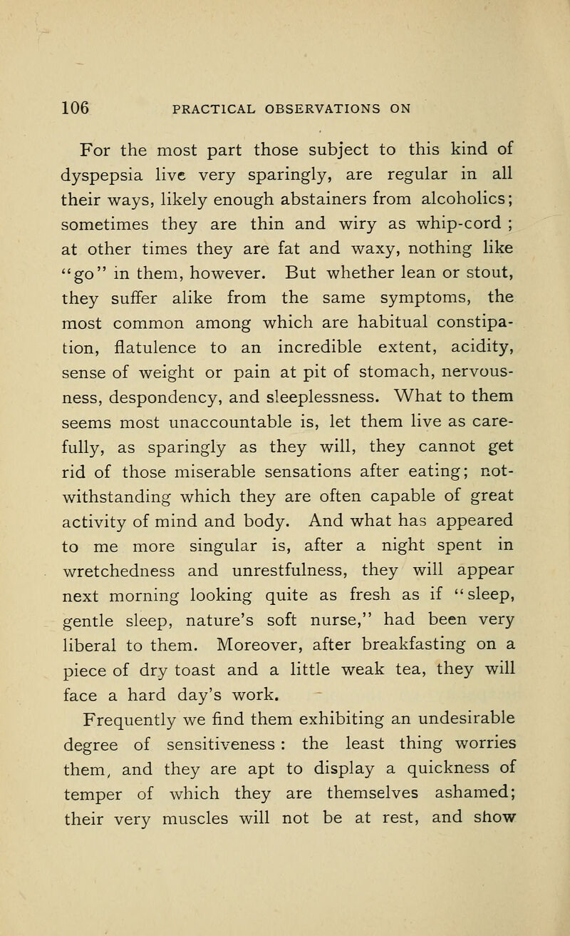 For the most part those subject to this kind of dyspepsia live very sparingly, are regular in all their ways, likely enough abstainers from alcoholics; sometimes they are thin and wiry as whip-cord ; at other times they are fat and waxy, nothing like go in them, however. But whether lean or stout, they suffer alike from the same symptoms, the most common among which are habitual constipa- tion, flatulence to an incredible extent, acidity, sense of weight or pain at pit of stomach, nervous- ness, despondency, and sleeplessness. What to them seems most unaccountable is, let them live as care- fully, as sparingly as they will, they cannot get rid of those miserable sensations after eating; not- withstanding which they are often capable of great activity of mind and body. And what has appeared to me more singular is, after a night spent in wretchedness and unrestfulness, they will appear next morning looking quite as fresh as if sleep, gentle sleep, nature's soft nurse, had been very liberal to them. Moreover, after breakfasting on a piece of dry toast and a little weak tea, they will face a hard day's work. Frequently we find them exhibiting an undesirable degree of sensitiveness : the least thing worries them, and they are apt to display a quickness of temper of which they are themselves ashamed; their very muscles will not be at rest, and show