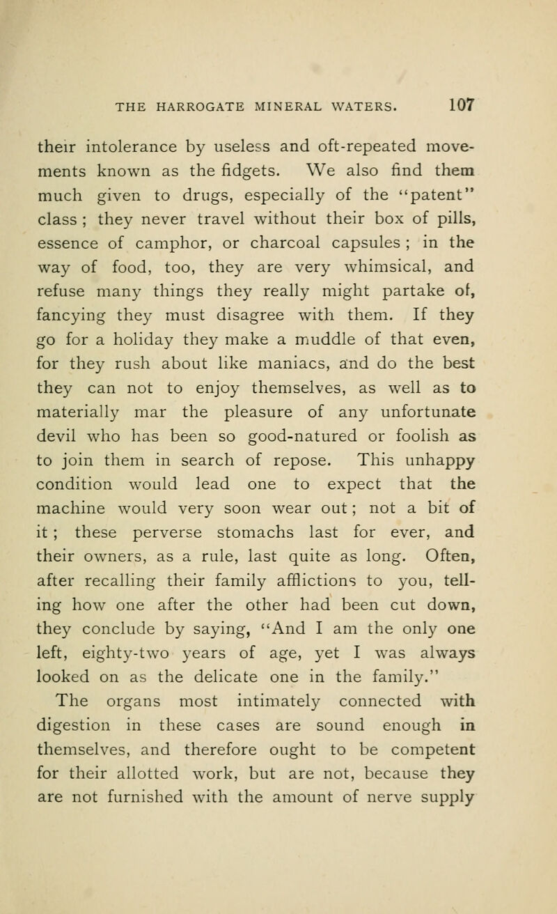 their intolerance by useless and oft-repeated move- ments known as the fidgets. We also find them much given to drugs, especially of the patent class ; they never travel without their box of pills, essence of camphor, or charcoal capsules ; in the way of food, too, they are very whimsical, and refuse many things they really might partake of, fancying they must disagree with them. If they go for a holiday they make a muddle of that even, for they rush about like maniacs, and do the best they can not to enjoy themselves, as well as to materially mar the pleasure of any unfortunate devil who has been so good-natured or foolish as to join them in search of repose. This unhappy condition would lead one to expect that the machine would very soon wear out; not a bit of it ; these perverse stomachs last for ever, and their owners, as a rule, last quite as long. Often, after recalling their family afflictions to you, tell- ing how one after the other had been cut down, they conclude by saying, And I am the only one left, eighty-two years of age, yet I was always looked on as the delicate one in the family. The organs most intimately connected with digestion in these cases are sound enough in themselves, and therefore ought to be competent for their allotted work, but are not, because they are not furnished with the amount of nerve supply