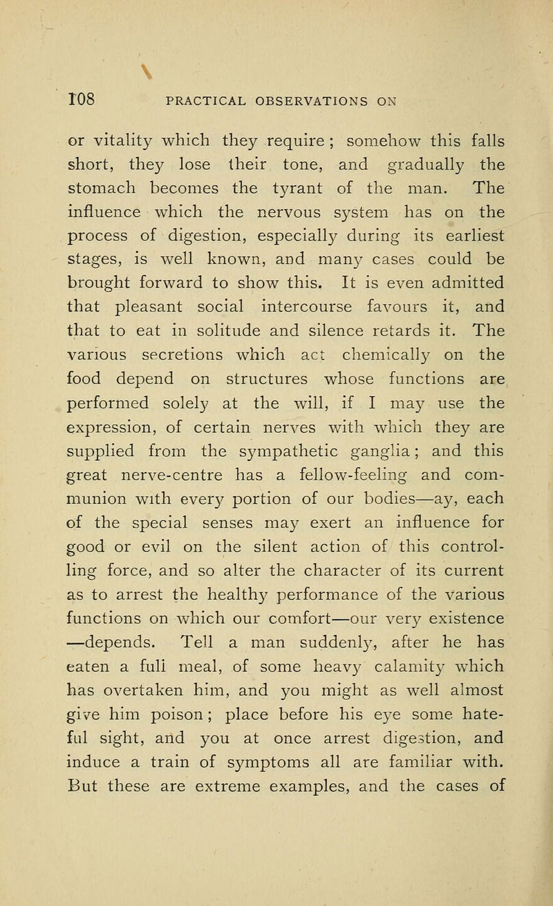 \ 108 PRACTICAL OBSERVATIONS ON or vitality which they require ; somehow this falls short, they lose their tone, and gradually the stomach becomes the tyrant of the man. The influence which the nervous system has on the process of digestion, especially during its earliest stages, is well known, and many cases could be brought forward to show this. It is even admitted that pleasant social intercourse favours it, and that to eat in solitude and silence retards it. The various secretions which act chemically on the food depend on structures whose functions are performed solely at the will, if I may use the expression, of certain nerves with which they are supplied from the sympathetic ganglia; and this great nerve-centre has a fellow-feeling and com- munion with ever}^ portion of our bodies—ay, each of the special senses may exert an influence for good or evil on the silent action of this control- ling force, and so alter the character of its current as to arrest the healthy performance of the various functions on which our comfort—our very existence —depends. Tell a man suddenly, after he has eaten a full meal, of some heavy calamity which has overtaken him, and you might as well almost give him poison; place before his eye some hate- ful sight, and you at once arrest digestion, and induce a train of symptoms all are familiar with. But these are extreme examples, and the cases of