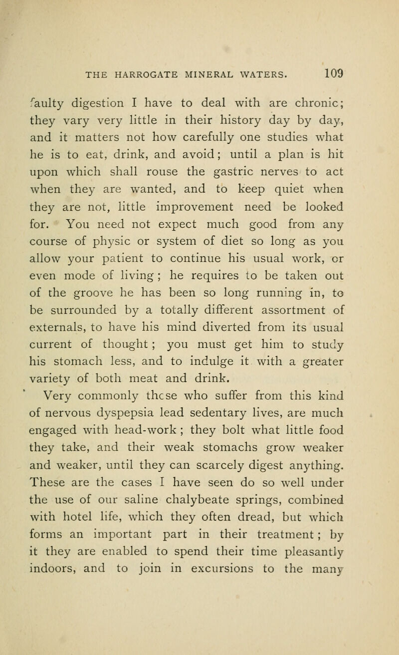 raulty digestion I have to deal with are chronic; they vary very little in their history day by day, and it matters not how carefully one studies what he is to eat, drink, and avoid ; until a plan is hit upon which shall rouse the gastric nerves to act when they are wanted, and to keep quiet when they are not, little improvement need be looked for. You need not expect much good from any course of physic or system of diet so long as you allow your patient to continue his usual work, or even mode of living ; he requires to be taken out of the groove he has been so long running in, to be surrounded by a totally different assortment of externals, to have his mind diverted from its usual current of thought ; you must get him to study his stomach less, and to indulge it with a greater variety of both meat and drink. Very commonly these who suffer from this kind of nervous dyspepsia lead sedentary lives, are much engaged with head-work ; they bolt what little food they take, and their weak stomachs grow weaker and weaker, until they can scarcely digest anything. These are the cases I have seen do so well under the use of our saline chalybeate springs, combined with hotel life, which they often dread, but which forms an important part in their treatment ; by it they are enabled to spend their time pleasantly indoors, and to join in excursions to the many