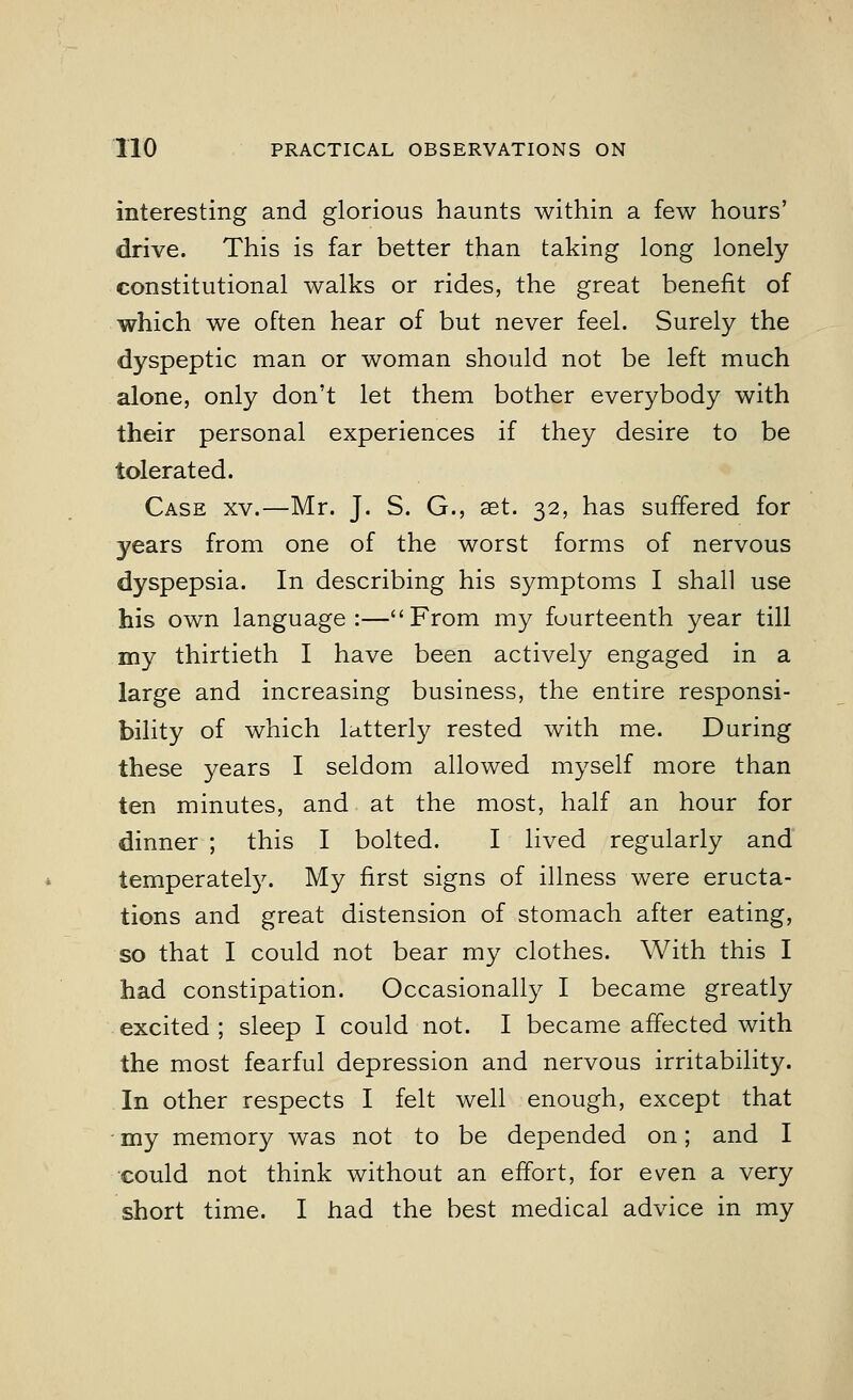 interesting and glorious haunts within a few hours' drive. This is far better than taking long lonely constitutional walks or rides, the great benefit of which we often hear of but never feel. Surely the dyspeptic man or woman should not be left much alone, only don't let them bother everybody with their personal experiences if they desire to be tolerated. Case xv.—Mr. J. S. G., set. 32, has suffered for years from one of the worst forms of nervous dyspepsia. In describing his symptoms I shall use his own language:—From my fourteenth year till my thirtieth I have been actively engaged in a large and increasing business, the entire responsi- bility of which latterly rested with me. During these years I seldom allowed myself more than ten minutes, and at the most, half an hour for dinner ; this I bolted. I lived regularly and temperately. My first signs of illness were eructa- tions and great distension of stomach after eating, so that I could not bear my clothes. With this I had constipation. Occasionally I became greatly excited ; sleep I could not. I became affected with the most fearful depression and nervous irritability. In other respects I felt well enough, except that my memory was not to be depended on; and I could not think without an effort, for even a very short time. I had the best medical advice in my
