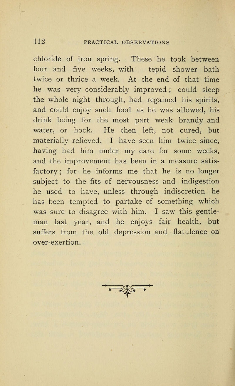 chloride of iron spring. These he took between four and five weeks, with tepid shower bath twice or thrice a week. At the end of that time he was very considerably improved ; could sleep the whole night through, had regained his spirits, and could enjoy such food as he was allowed, his drink being for the most part weak brandy and water, or hock. He then left, not cured, but materially relieved. I have seen him twice since, having had him under my care for some weeks, and the improvement has been in a measure satis- factory ; for he informs me that he is no longer subject to the fits of nervousness and indigestion he used to have, unless through indiscretion he has been tempted to partake of something which was sure to disagree with him. I saw this gentle- man last year, and he enjoys fair health, but suffers from the old depression and flatulence on over-exertion.