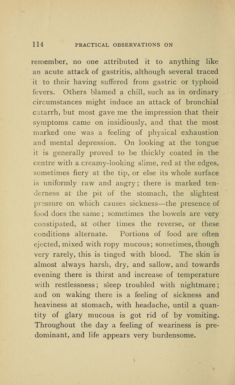 remember, no one attributed it to anything like an acute attack of gastritis, although several traced it to their having suffered from gastric or typhoid fevers. Others blamed a chill, such as in ordinary circumstances might induce an attack of bronchial catarrh, but most gave me the impression that their symptoms came on insidiously, and that the most marked one was a feeling of physical exhaustion and mental depression. On looking at the tongue it is generally proved to be thickly coated in the centre with a creamy-looking slime, red at the edges, sometimes fiery at the tip, or else its whole surface is uniformly raw and angry; there is marked ten- derness at the pit of the stomach, the slightest pressure on which causes sickness—the presence of food does the same ; sometimes the bowels are very constipated, at other times the reverse, or these conditions alternate. Portions of food are often ejected, mixed with ropy mucous; sometimes, though very rarely, this is tinged with blood. The skin is almost always harsh, dry, and sallow, and towards evening there is thirst and increase of temperature with restlessness; sleep troubled with nightmare; and on waking there is a feeling of sickness and heaviness at stomach, with headache, until a quan- tity of glary mucous is got rid of by vomiting. Throughout the day a feeling of weariness is pre- dominant, and life appears very burdensome.