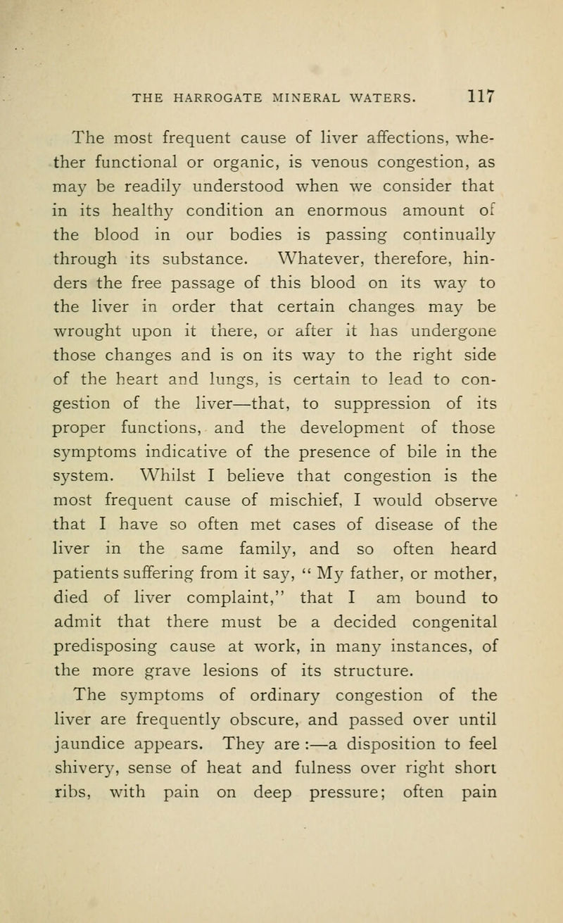 The most frequent cause of liver affections, whe- ther functional or organic, is venous congestion, as may be readily understood when we consider that in its healthy condition an enormous amount of the blood in our bodies is passing continually through its substance. Whatever, therefore, hin- ders the free passage of this blood on its way to the liver in order that certain changes may be wrought upon it there, or after it has undergone those changes and is on its way to the right side of the heart and lungs, is certain to lead to con- gestion of the liver—that, to suppression of its proper functions, and the development of those symptoms indicative of the presence of bile in the system. Whilst I believe that congestion is the most frequent cause of mischief, I would observe that I have so often met cases of disease of the liver in the same family, and so often heard patients suffering from it say,  My father, or mother, died of liver complaint, that I am bound to admit that there must be a decided congenital predisposing cause at work, in many instances, of the more grave lesions of its structure. The symptoms of ordinary congestion of the liver are frequently obscure, and passed over until jaundice appears. They are :—a disposition to feel shivery, sense of heat and fulness over right short ribs, with pain on deep pressure; often pain