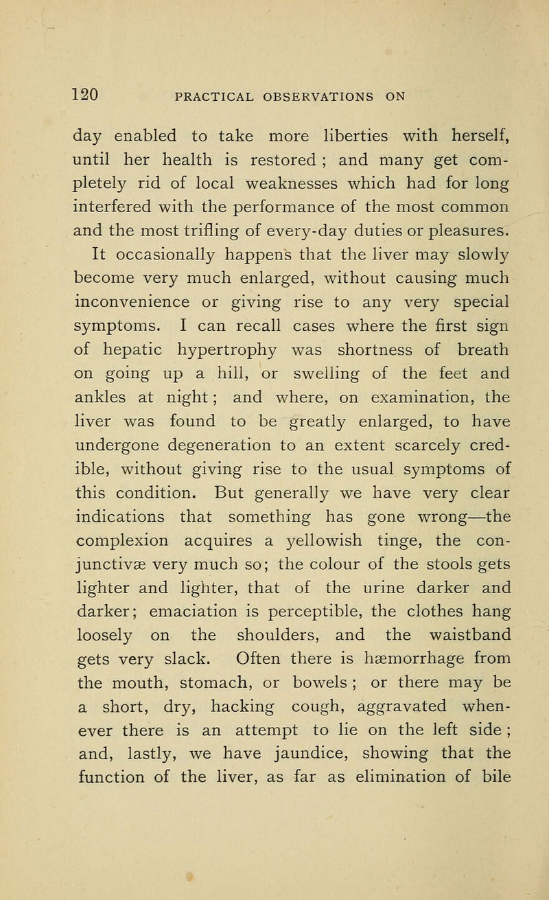 day enabled to take more liberties with herself, until her health is restored ; and many get com- pletely rid of local weaknesses which had for long interfered with the performance of the most common and the most trifling of every-day duties or pleasures. It occasionally happens that the liver may slowly become very much enlarged, without causing much inconvenience or giving rise to any very special symptoms. I can recall cases where the first sign of hepatic hypertrophy was shortness of breath on going up a hill, or swelling of the feet and ankles at night; and where, on examination, the liver was found to be greatly enlarged, to have undergone degeneration to an extent scarcely cred- ible, without giving rise to the usual symptoms of this condition. But generally we have very clear indications that something has gone wrong—the complexion acquires a yellowish tinge, the con- junctivae very much so; the colour of the stools gets lighter and lighter, that of the urine darker and darker; emaciation is perceptible, the clothes hang loosely on the shoulders, and the waistband gets very slack. Often there is haemorrhage from the mouth, stomach, or bowels ; or there may be a short, dry, hacking cough, aggravated when- ever there is an attempt to lie on the left side ; and, lastly, we have jaundice, showing that the function of the liver, as far as elimination of bile