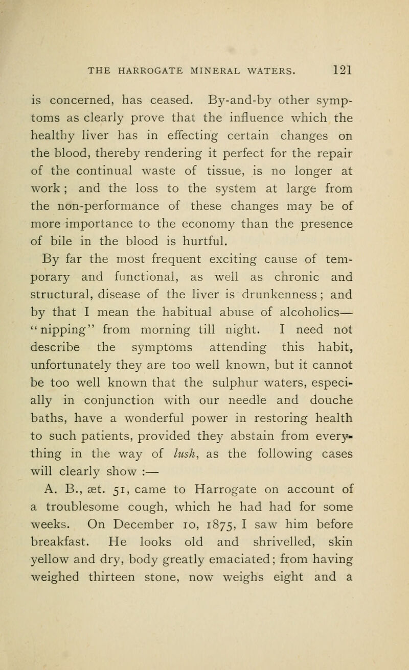 is concerned, has ceased. By-and-by other symp- toms as clearly prove that the influence which the healthy liver has in effecting certain changes on the blood, thereby rendering it perfect for the repair of the continual waste of tissue, is no longer at work; and the loss to the system at large from the non-performance of these changes may be of more importance to the economy than the presence of bile in the blood is hurtful. By far the most frequent exciting cause of tem- porary and functional, as well as chronic and structural, disease of the liver is drunkenness ; and by that I mean the habitual abuse of alcoholics— nipping from morning till night. I need not describe the symptoms attending this habit, unfortunately they are too well known, but it cannot be too well known that the sulphur waters, especi- ally in conjunction with our needle and douche baths, have a wonderful power in restoring health to such patients, provided they abstain from every- thing in the way of lush, as the following cases will clearly show :— A. B., aet. 51, came to Harrogate on account of a troublesome cough, which he had had for some weeks. On December 10, 1875, I saw him before breakfast. He looks old and shrivelled, skin yellow and dry, body greatly emaciated; from having weighed thirteen stone, now weighs eight and a