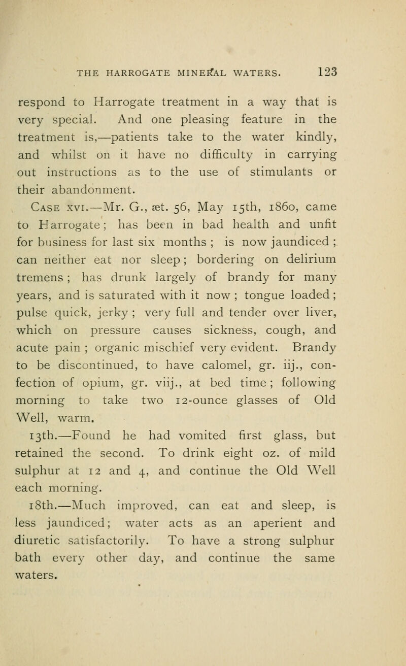 respond to Harrogate treatment in a way that is very special. And one pleasing feature in the treatment is,—patients take to the water kindly, and whilst on it have no difficulty in carrying out instructions as to the use of stimulants or their abandonment. Case xvi. — Mr. G., set. 56, May 15th, i860, came to Harrogate; has been in bad health and unfit for business for last six months ; is now jaundiced ; can neither eat nor sleep; bordering on delirium tremens ; has drunk largely of brandy for many years, and is saturated with it now ; tongue loaded; pulse quick, jerky ; very full and tender over liver, which on pressure causes sickness, cough, and acute pain ; organic mischief very evident. Brandy to be discontinued, to have calomel, gr. iij., con- fection of opium, gr. viij., at bed time ; following morning to take two 12-ounce glasses of Old Well, warm. 13th.—Found he had vomited first glass, but retained the second. To drink eight oz. of mild sulphur at 12 and 4, and continue the Old Well each morning. 18th.—Much improved, can eat and sleep, is less jaundiced; water acts as an aperient and diuretic satisfactorily. To have a strong sulphur bath eveiy other day, and continue the same waters.