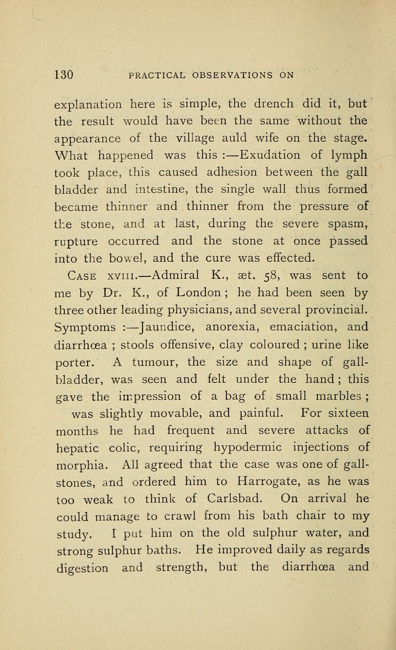 explanation here is simple, the drench did it, but the result would have been the same without the appearance of the village auld wife on the stage. What happened was this :—Exudation of lymph took place, this caused adhesion between the gall bladder and intestine, the single wall thus formed became thinner and thinner from the pressure of the stone, and at last, during the severe spasm, rupture occurred and the stone at once passed into the bowel, and the cure was effected. Case xviii.—Admiral K., aet. 58, was sent to me by Dr. K., of London ; he had been seen by three other leading physicians, and several provincial. Symptoms :—Jaundice, anorexia, emaciation, and diarrhoea ; stools offensive, clay coloured ; urine like porter. A tumour, the size and shape of gall- bladder, was seen and felt under the hand; this gave the impression of a bag of small marbles ; was slightly movable, and painful. For sixteen months he had frequent and severe attacks of hepatic colic, requiring hypodermic injections of morphia. All agreed that the case was one of gall- stones, and ordered him to Harrogate, as he was too weak to think of Carlsbad. On arrival he could manage to crawl from his bath chair to my study. I put him on the old sulphur water, and strong sulphur baths. He improved daily as regards digestion and strength, but the diarrhoea and