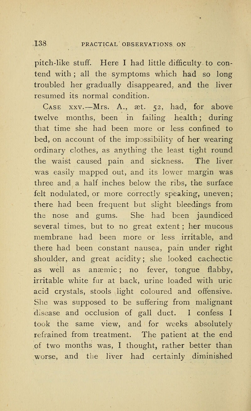 pitch-like stuff. Here I had little difficulty to con- tend with ; all the symptoms which had so long troubled her gradually disappeared., and the liver resumed its normal condition. Case xxv.—Mrs. A., set. 52, had, for above twelve months, been in failing health; during that time she had been more or less confined to bed, on account of the impossibility of her wearing ordinary clothes, as anything- the least tight round the waist caused pain and sickness. The. liver was easily mapped out, and its lower margin was three and a half inches below the ribs, the surface felt nodulated, or more correctly speaking, uneven; there had been frequent but slight bleedings from the nose and gums. She had been jaundiced several times, but to no great extent ; her mucous membrane had been more or less irritable, and there had been constant nausea, pain under right shoulder, and great acidity; she looked cachectic as well as anaemic; no fever, tongue flabby, irritable white fur at back, urine loaded with uric acid crystals, stools light coloured and offensive. She was supposed to be suffering from malignant disease and occlusion of gall duct. I confess I took the same view, and for weeks absolutely refrained from treatment. The patient at the end of two months was, I thought, rather better than worse, and the liver had certainly diminished