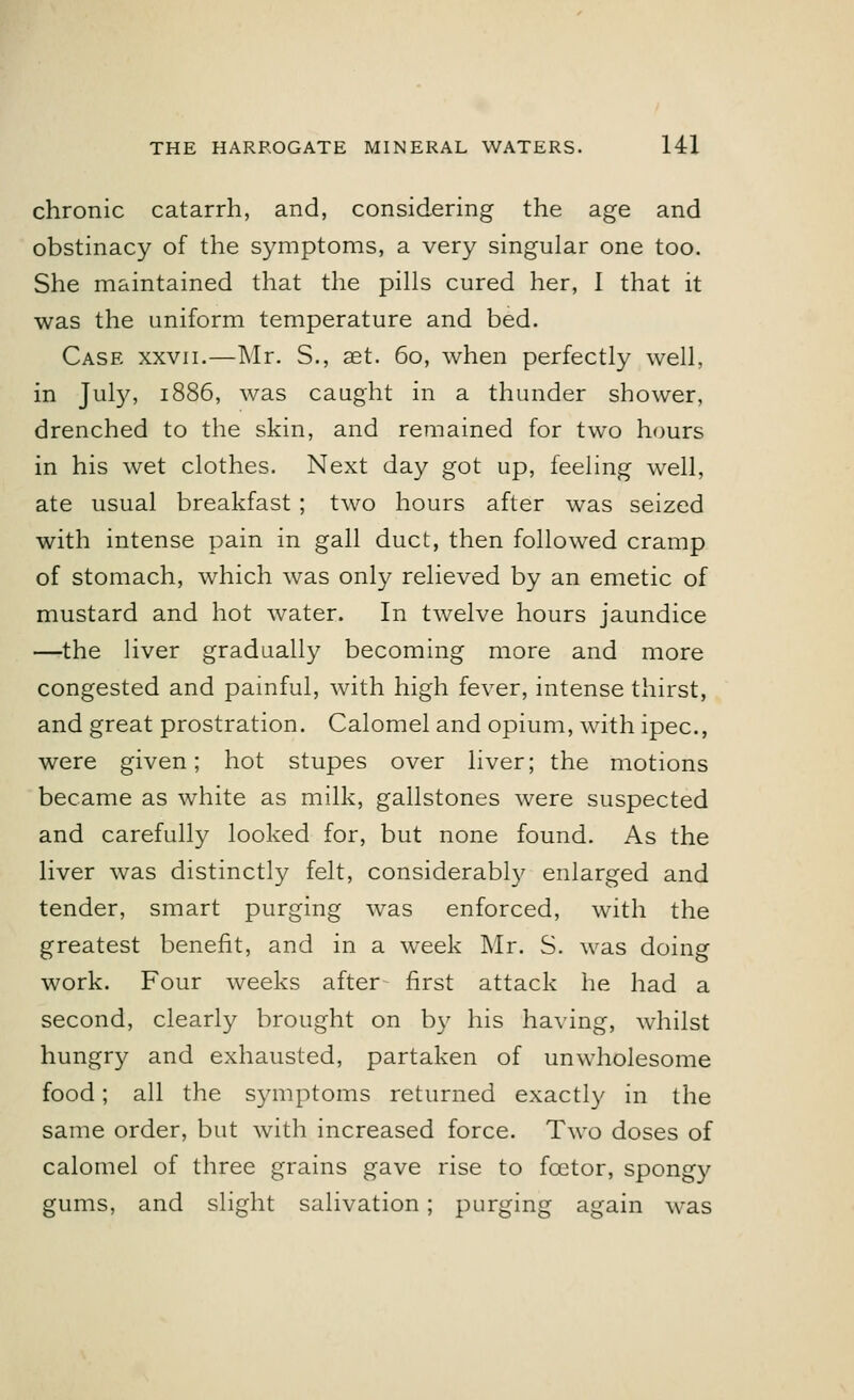 chronic catarrh, and, considering the age and obstinacy of the symptoms, a very singular one too. She maintained that the pills cured her, I that it was the uniform temperature and bed. Case xxvii.—Mr. S., aet. 60, when perfectly well, in July, 1886, was caught in a thunder shower, drenched to the skin, and remained for two hours in his wet clothes. Next day got up, feeling well, ate usual breakfast ; two hours after was seized with intense pain in gall duct, then followed cramp of stomach, which was only relieved by an emetic of mustard and hot water. In twelve hours jaundice —the liver gradually becoming more and more congested and painful, with high fever, intense thirst, and great prostration. Calomel and opium, with ipec, were given; hot stupes over liver; the motions became as white as milk, gallstones were suspected and carefully looked for, but none found. As the liver was distinctly felt, considerably enlarged and tender, smart purging was enforced, with the greatest benefit, and in a week Mr. S. was doing work. Four weeks after first attack he had a second, clearly brought on by his having, whilst hungry and exhausted, partaken of unwholesome food; all the symptoms returned exactly in the same order, but with increased force. Two doses of calomel of three grains gave rise to fcetor, spongy gums, and slight salivation; purging again was