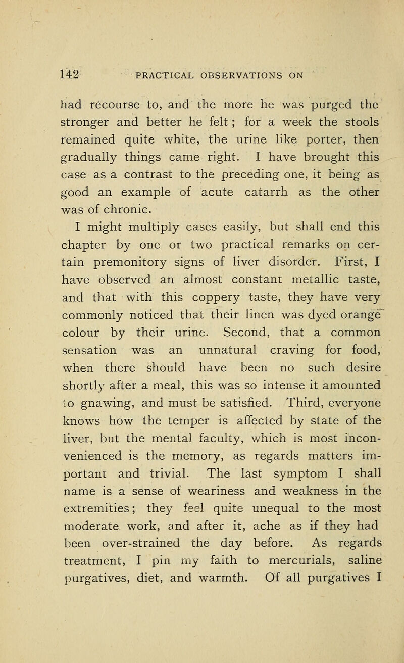 had recourse to, and the more he was purged the stronger and better he felt; for a week the stools remained quite white, the urine like porter, then gradually things came right. I have brought this case as a contrast to the preceding one, it being as good an example of acute catarrh as the other was of chronic. I might multiply cases easily, but shall end this chapter by one or two practical remarks on cer- tain premonitory signs of liver disorder. First, I have observed an almost constant metallic taste, and that with this coppery taste, they have very commonly noticed that their linen was dyed orange colour by their urine. Second, that a common sensation was an unnatural craving for food, when there should have been no such desire shortly after a meal, this was so intense it amounted to gnawing, and must be satisfied. Third, everyone knows how the temper is affected by state of the liver, but the mental faculty, which is most incon- venienced is the memory, as regards matters im- portant and trivial. The last symptom I shall name is a sense of weariness and weakness in the extremities; they feel quite unequal to the most moderate work, and after it, ache as if they had been over-strained the day before. As regards treatment, I pin my faith to mercurials, saline purgatives, diet, and warmth. Of all purgatives I