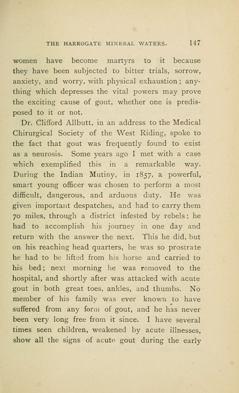 women have become martyrs to it because they have been subjected to bitter trials, sorrow, anxiety, and worry, with physical exhaustion ; any- thing which depresses the vital powers may prove the exciting cause of gout, whether one is predis- posed to it or not. Dr. Clifford Allbutt, in an address to the Medical Chirurgical Society of the West Riding, spoke to the fact that gout was frequently found to exist as a neurosis. Some years ago I met with a case which exemplified this in a remarkable way. During the Indian Mutiny, in 1857, a powerful, smart young officer was chosen to perform a most difficult, dangerous, and arduous duty. He was given important despatches, and had to carry them 70 miles, through a district infested by rebels; he had to accomplish his journey in one day and return with the answer the next. This he did, but on his reaching head quarters, he was so prostrate he had to be lifted from his horse and carried to his bed; next morning lie was removed to the hospital, and shortly after was attacked with acute gout in both great toes, ankles, and thumbs. No member of his family was ever known to have suffered from any form of gout, and he has never been very long free from it since. I have several times seen children, weakened by acute illnesses, show all the signs of acute, gout during the early