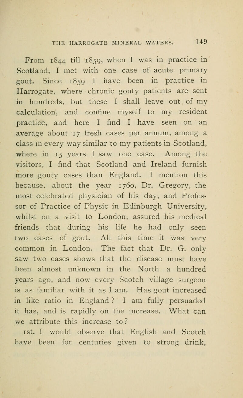 From 1844 till 1859, when I was in practice in Scotland, I met with one case of acute primary gout. Since 1859 I have been in practice in Harrogate, where chronic gouty patients are sent in hundreds, but these I shall leave out of my calculation, and confine myself to my resident practice, and here I find I have seen on an average about 17 fresh cases per annum, among a class in every way similar to my patients in Scotland, where in 15 years I saw one case. Among the visitors, I find that Scotland and Ireland furnish more gout)7 cases than England. I mention this because, about the year 1760, Dr. Gregory, the most celebrated plrysician of his day, and Profes- sor of Practice of Physic in Edinburgh University, whilst on a visit to London, assured his medical friends that during his life he had only seen two cases of gout. All this time it was very common in London. The fact that Dr. G. only saw two cases shows that the disease must have been almost unknown in the North a hundred years ago, and now every Scotch village surgeon is as familiar with it as I am. Has gout increased in like ratio in England ? I am fully persuaded it has, and is rapidly on the increase. What can we attribute this increase to ? 1 st. I would observe that English and Scotch have been for centuries given to strong drink,