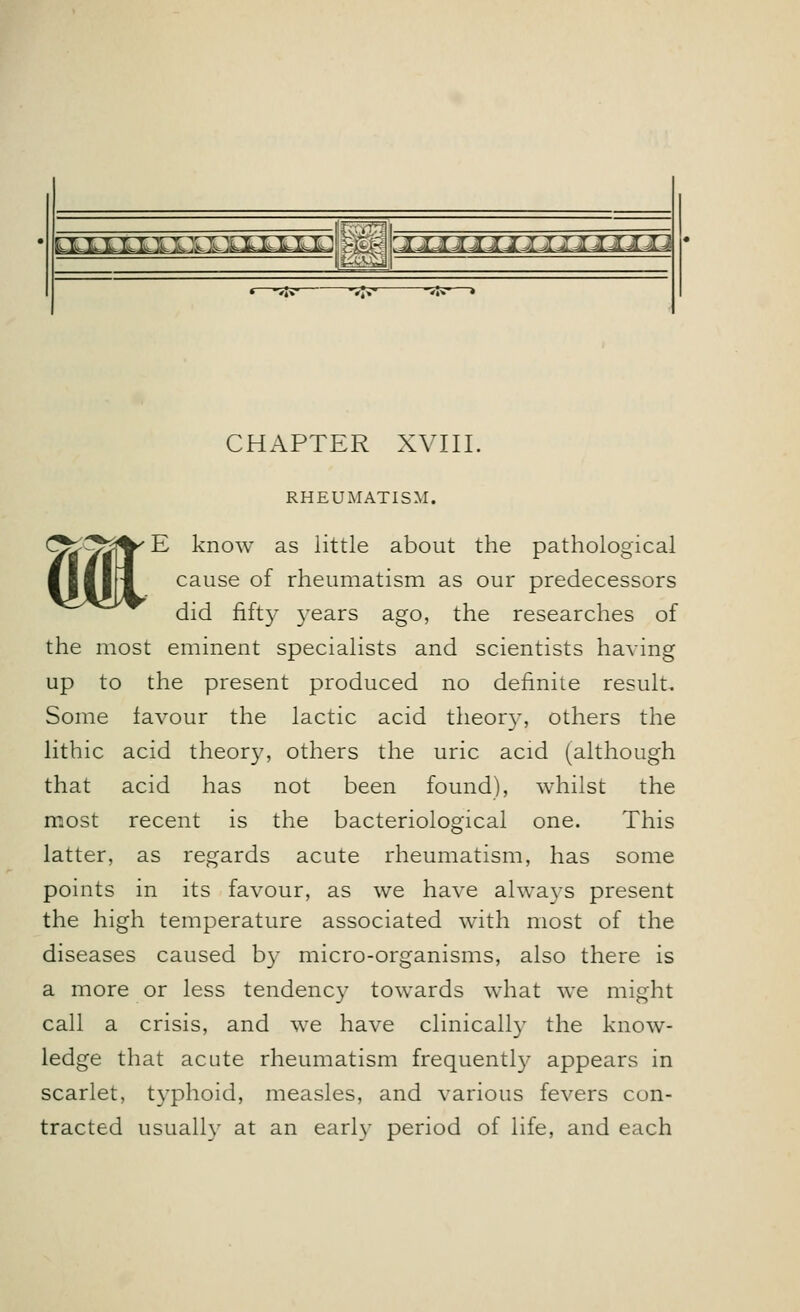 M.LLLXXXTlwIJ aaBHaaaaaaaa^Ha CHAPTER XVIII. « RHEUMATISM. E know as little about the pathological cause of rheumatism as our predecessors did fifty years ago, the researches of the most eminent specialists and scientists having up to the present produced no definite result. Some iavour the lactic acid theory, others the lithic acid theory, others the uric acid (although that acid has not been found), whilst the most recent is the bacteriological one. This latter, as regards acute rheumatism, has some points in its favour, as we have always present the high temperature associated with most of the diseases caused by micro-organisms, also there is a more or less tendency towards what we might call a crisis, and we have clinically the know- ledge that acute rheumatism frequently appears in scarlet, typhoid, measles, and various fevers con- tracted usually at an earl)- period of life, and each