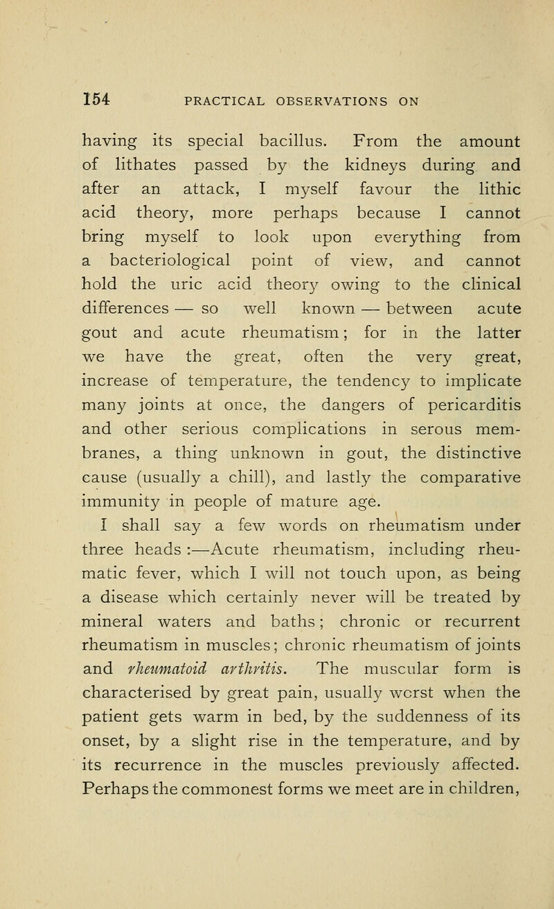 having its special bacillus. From the amount of lithates passed by the kidneys during and after an attack, I myself favour the lithic acid theory, more perhaps because I cannot bring myself to look upon everything from a bacteriological point of view, and cannot hold the uric acid theory owing to the clinical differences — so well known — between acute gout and acute rheumatism; for in the latter we have the great, often the very great, increase of temperature, the tendency to implicate many joints at once, the dangers of pericarditis and other serious complications in serous mem- branes, a thing unknown in gout, the distinctive cause (usualjy a chill), and lastly the comparative immunity in people of mature age. I shall say a few words on rheumatism under three heads :—Acute rheumatism, including rheu- matic fever, which I will not touch upon, as being a disease which certainly never will be treated by mineral waters and baths; chronic or recurrent rheumatism in muscles; chronic rheumatism of joints and rheumatoid arthritis. The muscular form is characterised by great pain, usually worst when the patient gets warm in bed, by the suddenness of its onset, by a slight rise in the temperature, and by its recurrence in the muscles previously affected. Perhaps the commonest forms we meet are in children,