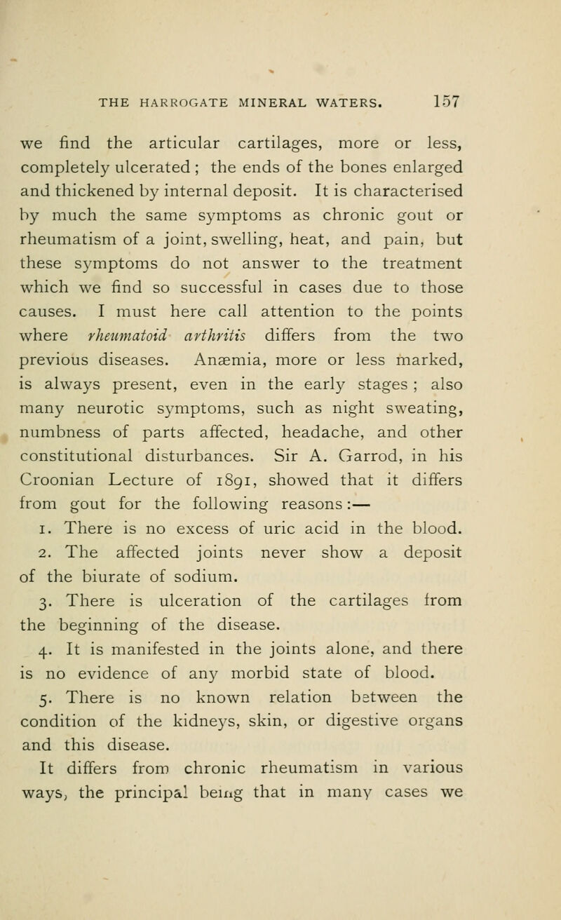 we find the articular cartilages, more or less, completely ulcerated ; the ends of the bones enlarged and thickened by internal deposit. It is characterised by much the same symptoms as chronic gout or rheumatism of a joint, swelling, heat, and pain, but these symptoms do not answer to the treatment which we find so successful in cases due to those causes. I must here call attention to the points where rheumatoid arthritis differs from the two previous diseases. Anaemia, more or less marked, is always present, even in the early stages ; also many neurotic symptoms, such as night sweating, numbness of parts affected, headache, and other constitutional disturbances. Sir A. Garrod, in his Croonian Lecture of 1891, showed that it differs from gout for the following reasons:— 1. There is no excess of uric acid in the blood. 2. The affected joints never show a deposit of the biurate of sodium. 3. There is ulceration of the cartilages from the beginning of the disease. 4. It is manifested in the joints alone, and there is no evidence of any morbid state of blood. 5. There is no known relation between the condition of the kidneys, skin, or digestive organs and this disease. It differs from chronic rheumatism in various ways, the principal being that in many cases we