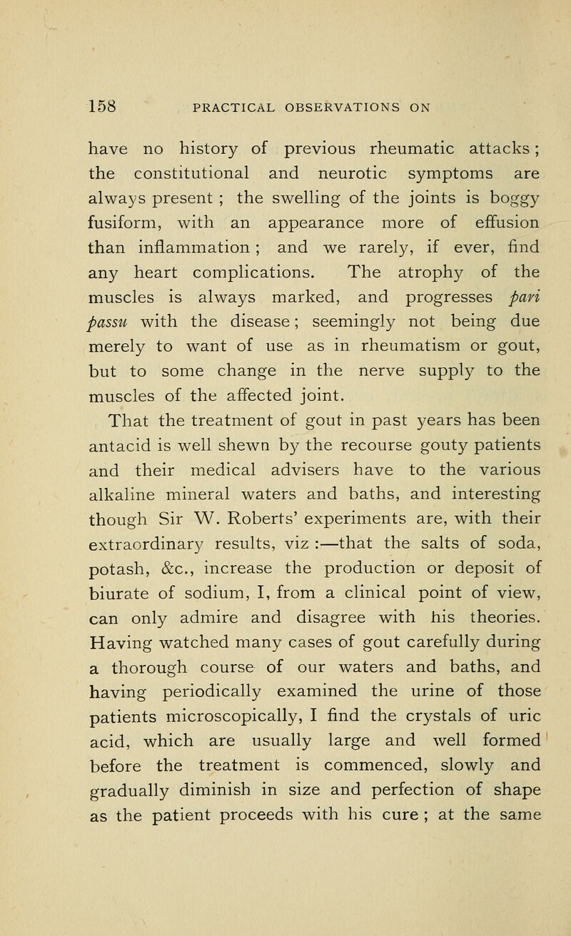 have no history of previous rheumatic attacks; the constitutional and neurotic symptoms are always present ; the swelling of the joints is boggy fusiform, with an appearance more of effusion than inflammation ; and we rarely, if ever, find any heart complications. The atrophy of the muscles is always marked, and progresses pari passu with the disease; seemingly not being due merely to want of use as in rheumatism or gout, but to some change in the nerve supply to the muscles of the affected joint. That the treatment of gout in past years has been antacid is well shewn by the recourse gouty patients and their medical advisers have to the various alkaline mineral waters and baths, and interesting though Sir W. Roberts' experiments are, with their extraordinary results, viz :—that the salts of soda, potash, &c, increase the production or deposit of biurate of sodium, I, from a clinical point of view, can only admire and disagree with his theories. Having watched many cases of gout carefully during a thorough course of our waters and baths, and having periodically examined the urine of those patients microscopically, I find the crystals of uric acid, which are usually large and well formed before the treatment is commenced, slowly and gradually diminish in size and perfection of shape as the patient proceeds with bis cure ; at the same