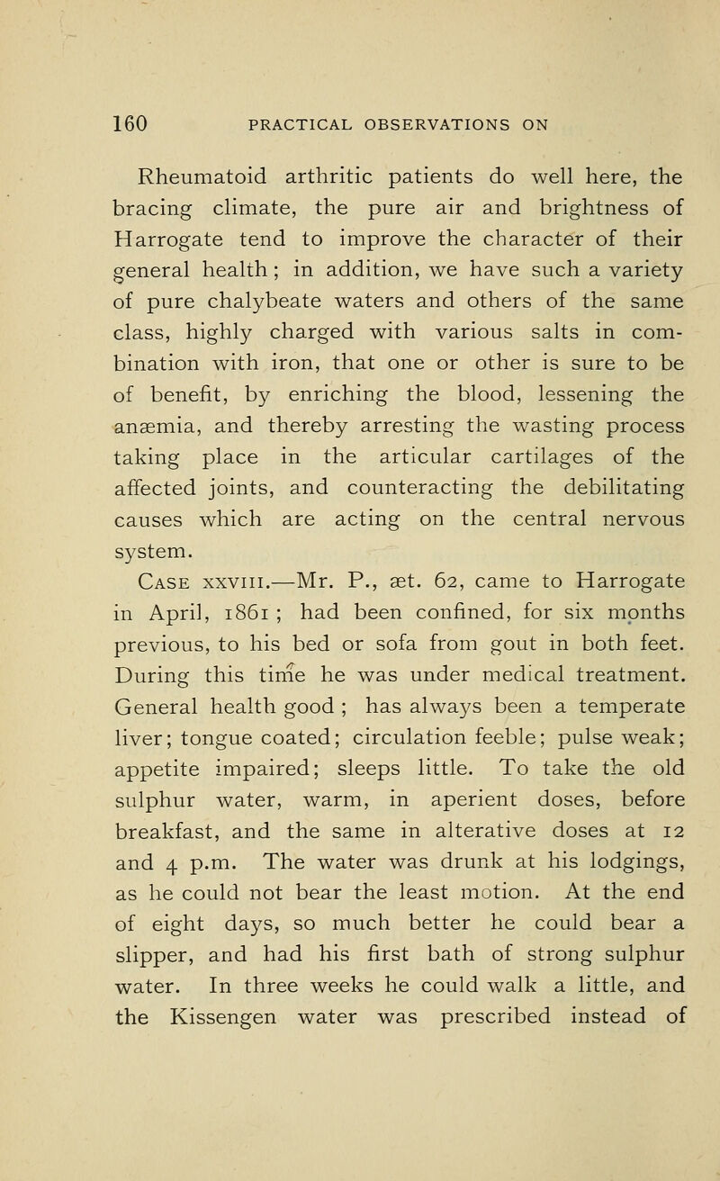 Rheumatoid arthritic patients do well here, the bracing climate, the pure air and brightness of Harrogate tend to improve the character of their general health; in addition, we have such a variety of pure chalybeate waters and others of the same class, highly charged with various salts in com- bination with iron, that one or other is sure to be of benefit, by enriching the blood, lessening the anaemia, and thereby arresting the wasting process taking place in the articular cartilages of the affected joints, and counteracting the debilitating causes which are acting on the central nervous system. Case xxviii.—Mr. P., set. 62, came to Harrogate in April, 1861 ; had been confined, for six months previous, to his bed or sofa from gout in both feet. During this time he was under medical treatment. General health good ; has always been a temperate liver; tongue coated; circulation feeble; pulse weak; appetite impaired; sleeps little. To take the old sulphur water, warm, in aperient doses, before breakfast, and the same in alterative doses at 12 and 4 p.m. The water was drunk at his lodgings, as he could not bear the least motion. At the end of eight days, so much better he could bear a slipper, and had his first bath of strong sulphur water. In three weeks he could walk a little, and the Kissengen water was prescribed instead of