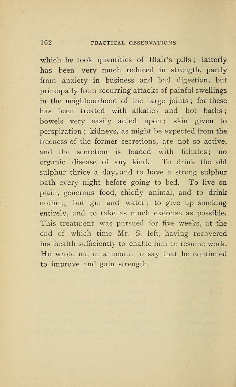 which he took quantities of Blair's pills ; latterly has been very much reduced in strength, partly from anxiety in business and bad digestion, but principally from recurring attacks of painful swellings in the neighbourhood of the large joints ; for these has been treated with alkalie i and hot baths; bowels very easily acted upon ; skin given to perspiration ; kidneys, as might be expected from the freeness of the former secretions, are not so active, and the secretion is loaded with lithates; no organic disease of any kind. To drink the old sulphur thrice a day,, and to have a strong sulphur bath every night before going to bed. To live on plain, generous food, chiefly animal, and to drink nothing but gin and water ; to give up smoking entirely, and to take as much exercise as possible. This treatment was pursued for five weeks, at the end of which time Mr. S. left, having recovered his health sufficiently to enable him to resume work. He wrote me in a month to say that he continued to improve and gain strength.