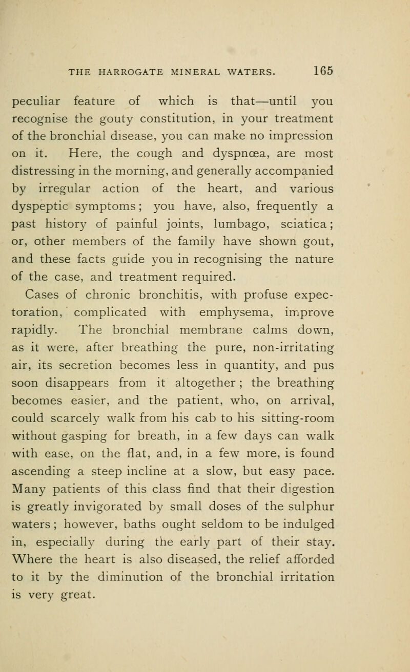 peculiar feature of which is that—until you recognise the gouty constitution, in your treatment of the bronchial disease, you can make no impression on it. Here, the cough and dyspnoea, are most distressing in the morning, and generally accompanied by irregular action of the heart, and various dyspeptic symptoms; you have, also, frequently a past history of painful joints, lumbago, sciatica; or, other members of the family have shown gout, and these facts guide you in recognising the nature of the case, and treatment required. Cases of chronic bronchitis, with profuse expec- toration, complicated with emphysema, improve rapidly. The bronchial membrane calms down, as it were, after breathing the pure, non-irritating air, its secretion becomes less in quantity, and pus soon disappears from it altogether; the breathing becomes easier, and the patient, who, on arrival, could scarcely walk from his cab to his sitting-room without gasping for breath, in a few days can walk with ease, on the flat, and, in a few more, is found ascending a steep incline at a slow, but easy pace. Many patients of this class find that their digestion is greatly invigorated by small doses of the sulphur waters ; however, baths ought seldom to be indulged in, especially during the early part of their stay. Where the heart is also diseased, the relief afforded to it by the diminution of the bronchial irritation is very great.