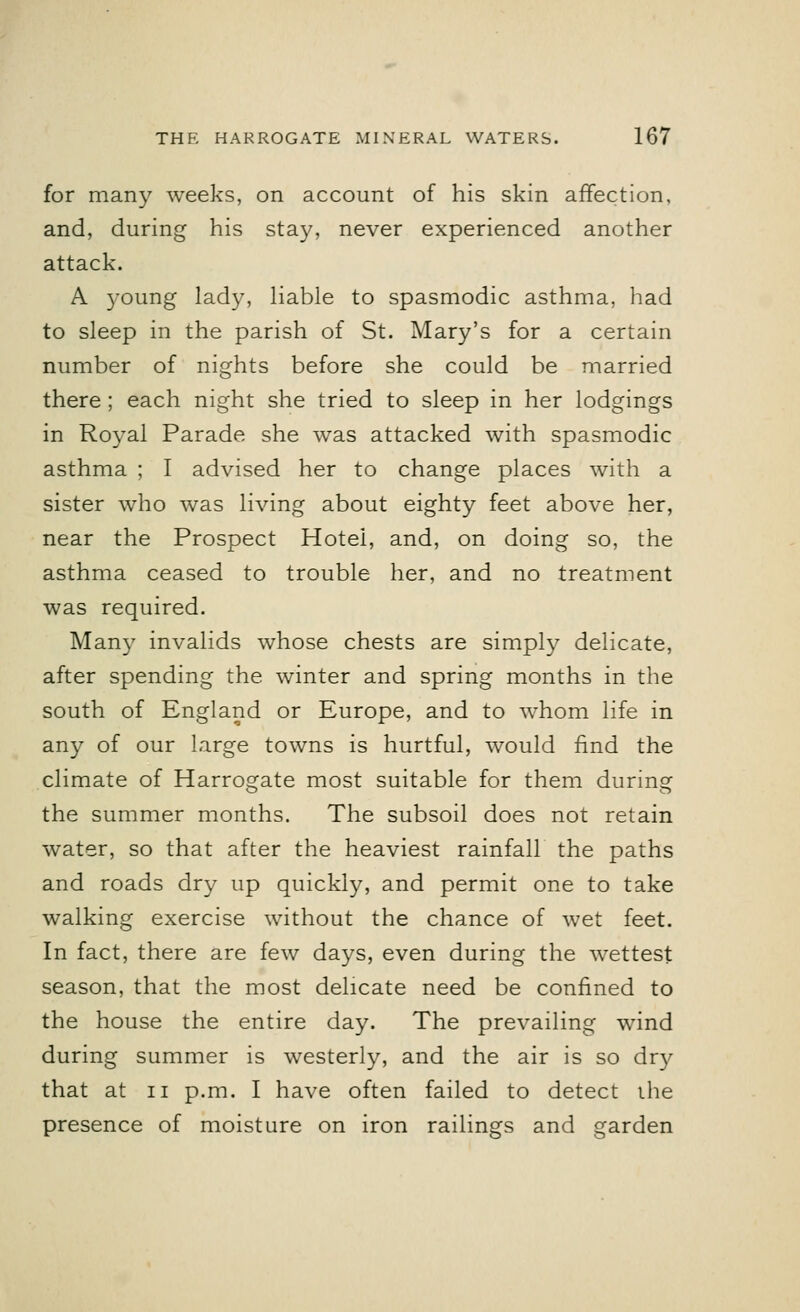 for many weeks, on account of his skin affection, and, during his stay, never experienced another attack. A young lady, liable to spasmodic asthma, had to sleep in the parish of St. Mary's for a certain number of nights before she could be married there ; each night she tried to sleep in her lodgings in Royal Parade she was attacked with spasmodic asthma ; I advised her to change places with a sister who was living about eighty feet above her, near the Prospect Hotel, and, on doing so, the asthma ceased to trouble her, and no treatment was required. Many invalids whose chests are simply delicate, after spending the winter and spring months in the south of England or Europe, and to whom life in any of our large towns is hurtful, would find the climate of Harrogate most suitable for them during the summer months. The subsoil does not retain water, so that after the heaviest rainfall the paths and roads dry up quickly, and permit one to take walking exercise without the chance of wet feet. In fact, there are few days, even during the wettest season, that the most delicate need be confined to the house the entire day. The prevailing wind during summer is westerly, and the air is so dry that at ii p.m. I have often failed to detect the presence of moisture on iron railings and garden