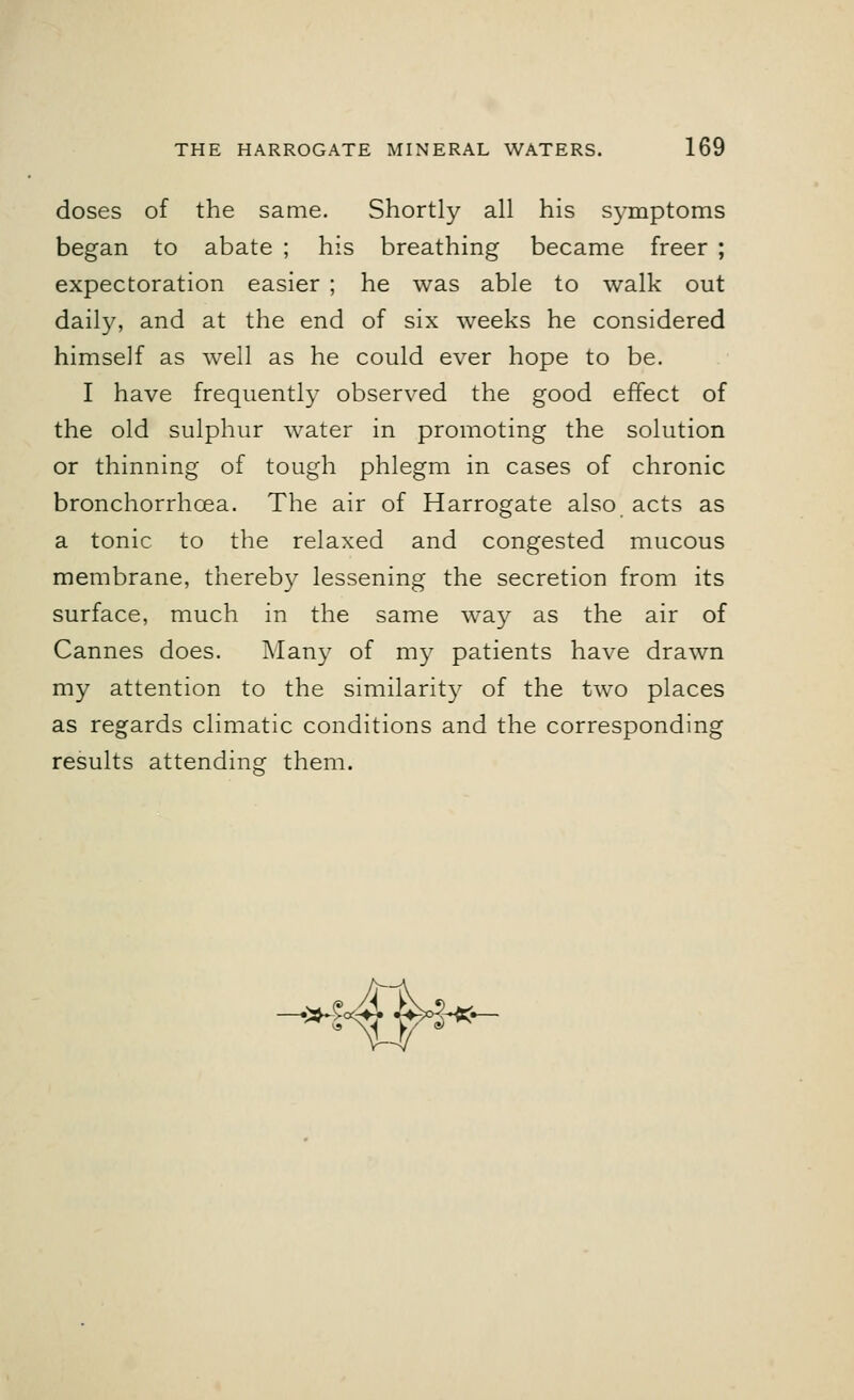 doses of the same. Shortly all his symptoms began to abate ; his breathing became freer ; expectoration easier ; he was able to walk out daily, and at the end of six weeks he considered himself as well as he could ever hope to be. I have frequently observed the good effect of the old sulphur water in promoting the solution or thinning of tough phlegm in cases of chronic bronchorrhoea. The air of Harrogate also acts as a tonic to the relaxed and congested mucous membrane, thereby lessening the secretion from its surface, much in the same way as the air of Cannes does. Many of my patients have drawn my attention to the similarity of the two places as regards climatic conditions and the corresponding results attending them. I! *-$«& &$«*