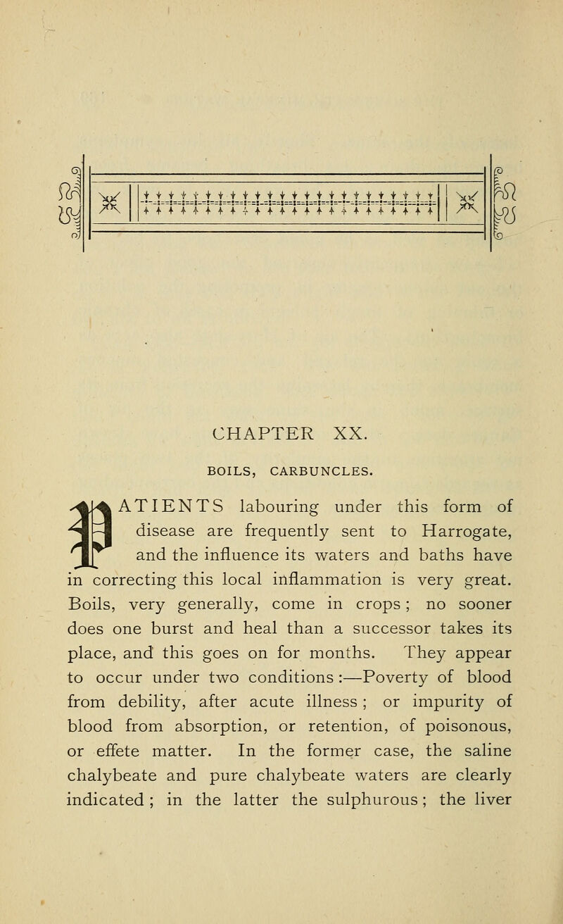 fa IS* 7°\ i_AjLi_A _i-A_t_ JL+ -t-AAAA.t-t-t-t-t-t__t-t.-t CHAPTER XX. BOILS, CARBUNCLES. ¥ATIENTS labouring under this form of disease are frequently sent to Harrogate, and the influence its waters and baths have in correcting this local inflammation is very great. Boils, very generally, come in crops ; no sooner does one burst and heal than a successor takes its place, and this goes on for months. They appear to occur under two conditions :—Poverty of blood from debility, after acute illness; or impurity of blood from absorption, or retention, of poisonous, or effete matter. In the former case, the saline chalybeate and pure chalybeate waters are clearly indicated; in the latter the sulphurous; the liver