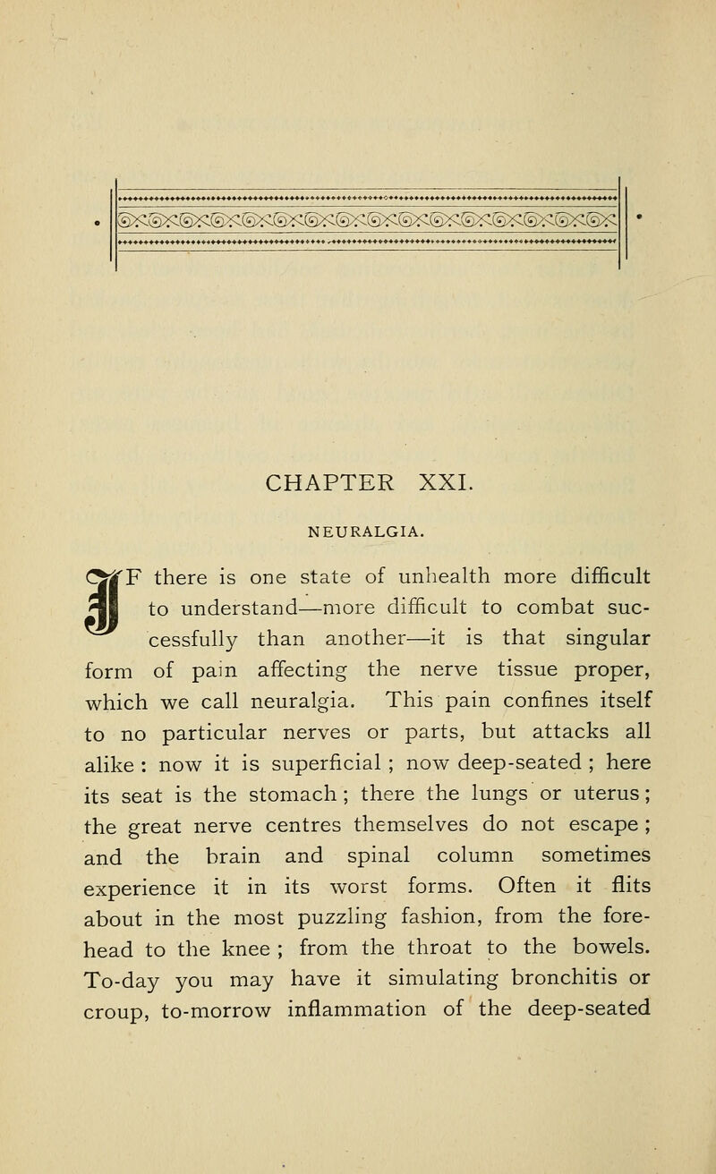 .♦♦♦♦♦♦♦♦♦♦♦^♦♦-^♦♦♦♦♦♦♦♦♦♦♦♦-t^* ♦♦♦♦> ++♦♦** +*-»*♦->♦♦•-. ♦*♦♦*♦♦♦♦♦♦♦+♦♦♦♦+♦♦♦+♦♦+■♦■♦♦♦♦♦♦♦♦♦♦♦♦*. ++*+♦ ♦♦♦♦♦♦♦♦♦♦♦♦♦♦♦♦♦♦♦♦+♦♦♦♦♦♦♦♦♦♦♦♦♦♦♦+♦♦♦ ^♦♦♦♦♦♦♦♦♦♦♦♦♦♦♦♦♦♦♦•♦♦♦♦♦♦♦♦♦♦♦♦♦♦♦♦♦♦♦♦♦♦^ CHAPTER XXI. NEURALGIA. CJjTF there is one state of unhealth more difficult ^J| to understand—more difficult to combat suc- cessfully than another—it is that singular form of pain affecting the nerve tissue proper, which we call neuralgia. This pain confines itself to no particular nerves or parts, but attacks all alike : now it is superficial ; now deep-seated ; here its seat is the stomach; there the lungs or uterus; the great nerve centres themselves do not escape ; and the brain and spinal column sometimes experience it in its worst forms. Often it flits about in the most puzzling fashion, from the fore- head to the knee ; from the throat to the bowels. To-day you may have it simulating bronchitis or croup, to-morrow inflammation of the deep-seated