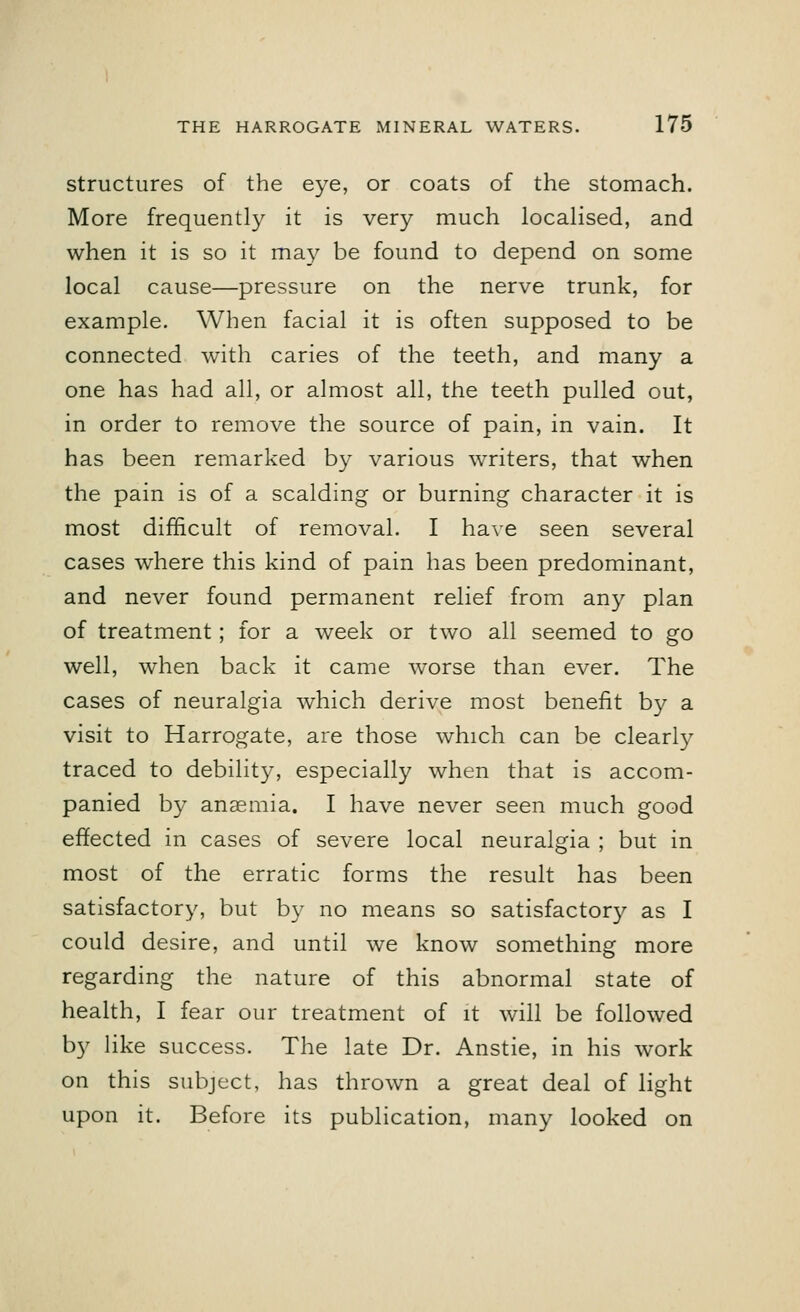 structures of the eye, or coats of the stomach. More frequently it is very much localised, and when it is so it may be found to depend on some local cause—pressure on the nerve trunk, for example. When facial it is often supposed to be connected with caries of the teeth, and many a one has had all, or almost all, the teeth pulled out, in order to remove the source of pain, in vain. It has been remarked by various writers, that when the pain is of a scalding or burning character it is most difficult of removal. I have seen several cases where this kind of pain has been predominant, and never found permanent relief from any plan of treatment; for a week or two all seemed to go well, when back it came worse than ever. The cases of neuralgia which derive most benefit by a visit to Harrogate, are those which can be clearly traced to debility, especially when that is accom- panied by anaemia. I have never seen much good effected in cases of severe local neuralgia ; but in most of the erratic forms the result has been satisfactory, but by no means so satisfactory as I could desire, and until we know something more regarding the nature of this abnormal state of health, I fear our treatment of it will be followed by like success. The late Dr. Anstie, in his work on this subject, has thrown a great deal of light upon it. Before its publication, many looked on