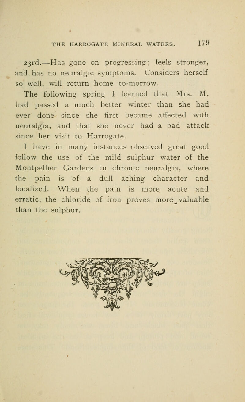 23rd.—Has gone on progressing; feels stronger, and has no neuralgic symptoms. Considers herself so well, will return home to-morrow. The following spring I learned that Mrs. M. had passed a much better winter than she had ever done since she first became affected with neuralgia, and that she never had a bad attack since her visit to Harrogate. I have in many instances observed great good follow the use of the mild sulphur water of the Montpellier Gardens in chronic neuralgia, where the pain is of a dull aching character and localized. When the pain is more acute and erratic, the chloride of iron proves more^valuable than the sulphur.