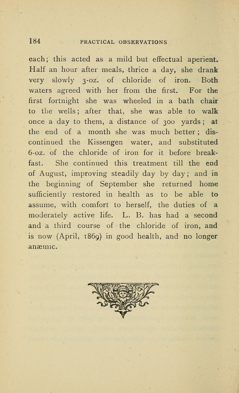 each; this acted as a mild but effectual aperient. Half an hour after meals, thrice a day, she drank very slowly 3-oz. of chloride of iron. Both waters agreed with her from the first. For the first fortnight she was wheeled in a bath chair to the wells; after that, she was able to walk once a day to them, a distance of 300 yards ; at the end of a month she was much better ; dis- continued the Kissengen water, and substituted 6-oz. of the chloride of iron for it before break- fast. She continued this treatment till the end of August, improving steadily day by day ; and in the beginning of September she returned home sufficiently restored in health as to be able to assume, with comfort to herself, the duties of a moderately active life. L. B. has had a second and a third course of the chloride of iron, and is now (April, 1869) in good health, and no longer anaemic.