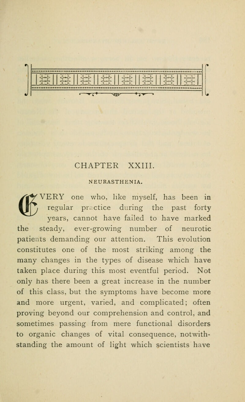 -*rr+- V&-- ■+TT- CHAPTER XXIII. <E NEURASTHENIA. VERY one who, like rr^self, has been in regular practice during the past forty years, cannot have failed to have marked the steady, ever-growing number of neurotic patients demanding our attention. This evolution constitutes one of the most striking among the many changes in the types of disease which have taken place during this most eventful period. Not only has there been a great increase in the number of this class, but the symptoms have become more and more urgent, varied, and complicated; often proving beyond our comprehension and control, and sometimes passing from mere functional disorders to organic changes of vital consequence, notwith- standing the amount of light which scientists have