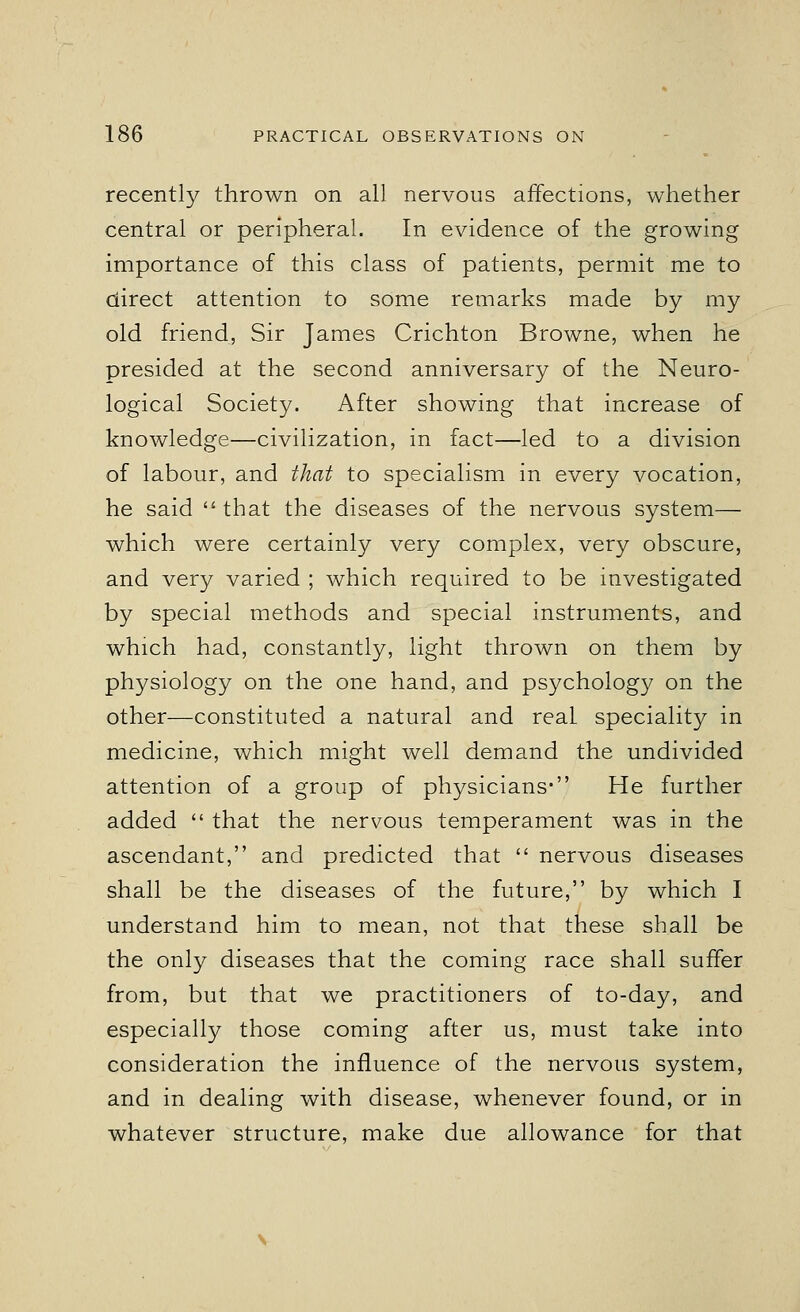 recently thrown on all nervous affections, whether central or peripheral. In evidence of the growing importance of this class of patients, permit me to direct attention to some remarks made by my old friend, Sir James Crichton Browne, when he presided at the second anniversary of the Neuro- logical Society. After showing that increase of knowledge—civilization, in fact—led to a division of labour, and that to specialism in every vocation, he said that the diseases of the nervous system— which were certainly very complex, very obscure, and very varied ; which required to be investigated by special methods and special instruments, and which had, constantly, light thrown on them by physiology on the one hand, and psychology on the other—constituted a natural and real speciality in medicine, which might well demand the undivided attention of a group of physicians* He further added  that the nervous temperament was in the ascendant, and predicted that  nervous diseases shall be the diseases of the future, by which I understand him to mean, not that these shall be the only diseases that the coming race shall suffer from, but that we practitioners of to-day, and especially those coming after us, must take into consideration the influence of the nervous system, and in dealing with disease, whenever found, or in whatever structure, make due allowance for that